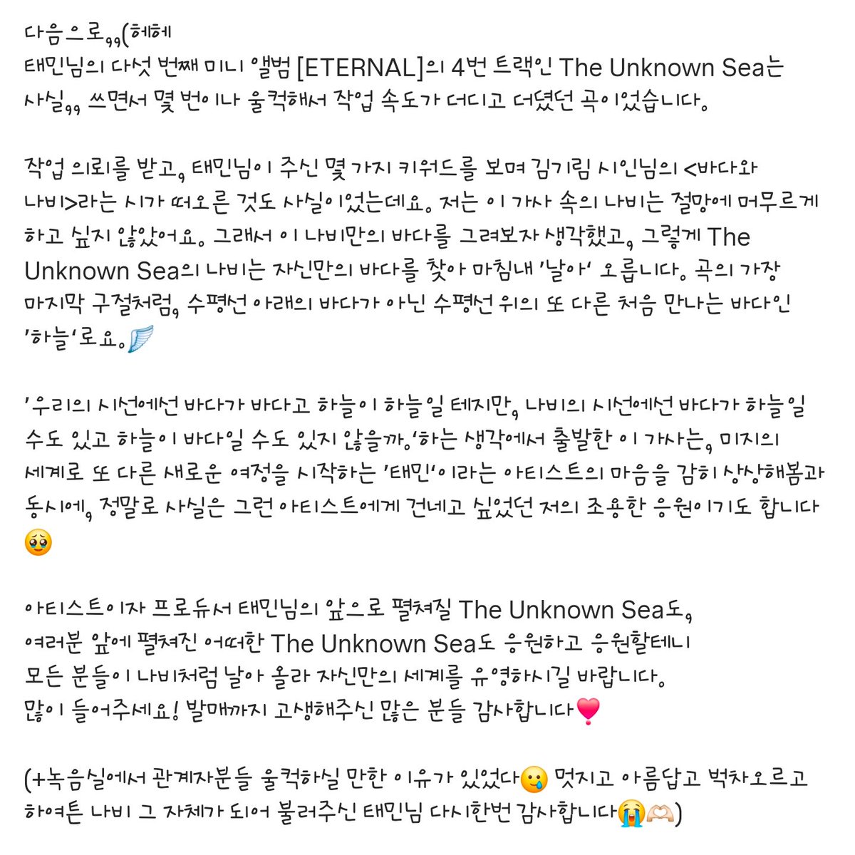 240819 작사가님 IG 인스타

태민(TAEMIN) The 5th Mini Album [ETERNAL]🪽

Track 04. The Unknown Sea🌊

어제와는 다를 거라는 기대
벅차다 못해 떨리는 Flying
그 한 켠을 채운 불안한 맘까지
Like a Karma Hurts 밀려들어
날아, 저 하늘로
_

다음으로,,(헤헤
태민님의 다섯 번째 미니 앨범