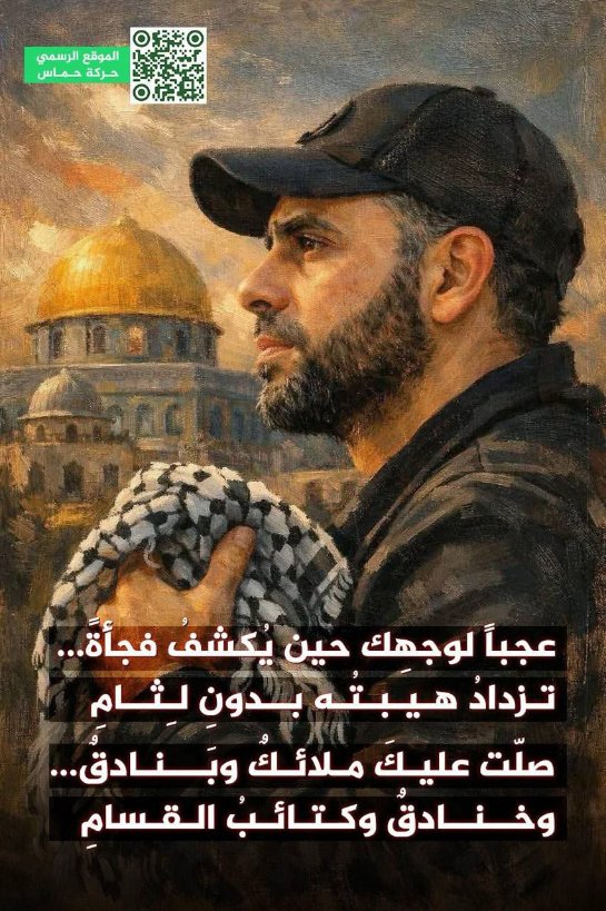 موقع حركة حــــماس ينشر: 

عجباً لوجهِك حين يُكشفُ فجأةً ...
تــزدادُ   هـيبتُه   بــدونِ   لـِثــامِ

صلّت عـليكَ  مـلائكٌ   وبَـــنادقٌ ...
وخـنادقٌ  وكـتائــــــبُ الــقــــــسامِ