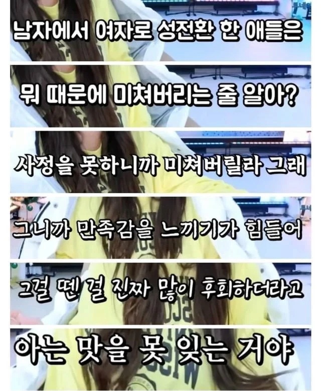그러니까 나는 성전환했더니 섹스할 때 사정을 못해서 미치겠다는 애들이 법적으로 우리랑 같은 여자라고 인정받고 여자화장실 여자탈의실 여탕 여중여고여대에 들어올 수 있다는 걸 믿기 힘들었던 것 같아...그런데 이제는 트랜스젠더는 남자라고 말만해도 범죄라고? 한녀인권 어디까지 떨어지냐 대체