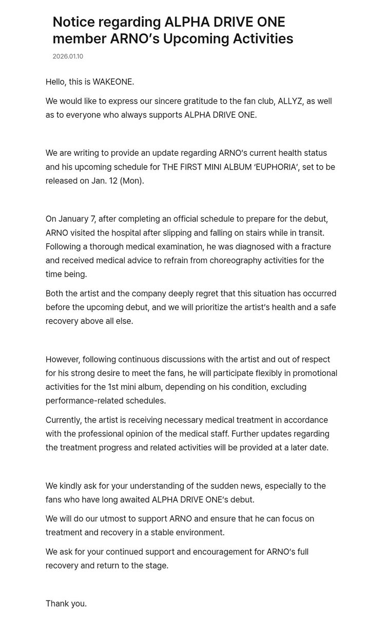 ARNOGLOBAL1's tweet photo. ⁦#ARNO⁩ 🌹┈─𐑺ִ 260110 | 📸 ALPHA DRIVE ONE PLUS CHAT UPDATE

Notice regarding ALPHA DRIVE ONE member ARNO’s Upcoming Activities

Hello, this is WAKEONE. 

We would like to express our sincere gratitude to the fan club, ALLYZ, as well as to everyone who always supports ALPHA DRIVE ONE.

We are writing to provide an update regarding ARNO’s current health status and his upcoming schedule for THE FIRST MINI ALBUM ‘EUPHORIA’, set to be released on Jan. 12 (Mon).

On January 7, after completing an official schedule to prepare for the debut, ARNO visited the hospital after slipping and falling on stairs while in transit. Following a thorough medical examination, he was diagnosed with a fracture and received medical advice to refrain from choreography activities for the time being. 

Both the artist and the company deeply regret that this situation has occurred before the upcoming debut, and we will prioritize the artist’s health and a safe recovery above all else.

However, following continuous discussions with the artist and out of respect for his strong desire to meet the fans, he will participate flexibly in promotional activities for the 1st mini album, depending on his condition, excluding performance-related schedules.

Currently, the artist is receiving necessary medical treatment in accordance with the professional opinion of the medical staff. Further updates regarding the treatment progress and related activities will be provided at a later date.

We kindly ask for your understanding of the sudden news, especially to the fans who have long awaited ALPHA DRIVE ONE’s debut. 

We will do our utmost to support ARNO and ensure that he can focus on treatment and recovery in a stable environment.

We ask for your continued support and encouragement for ARNO’s full recovery and return to the stage.

Thank you. 

⁦#ARNO⁩ ⁦#아르노⁩ ⁦#장지아하오⁩ ⁦#アルノ⁩ ⁦#ZHANGJIAHAO⁩ ⁦#张家豪⁩  ⁦#ジャンジアハオ⁩ ⁦#ALD1⁩ ⁦#ALPHADRIVEONE⁩ ⁦#알파드라이브원⁩