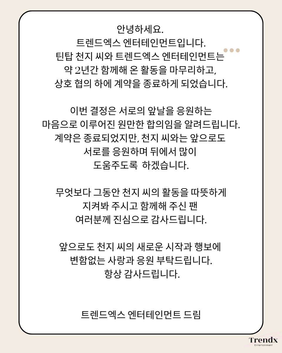 안녕하세요. 트렌드엑스 엔터테인먼트입니다.

틴탑 천지 씨와 트렌드엑스 엔터테인먼트는 약 2년간 함께해 온 활동을 마무리하고, 상호 협의 하에 계약을 종료하게 되었습니다.

이번 결정은 서로의 앞날을 응원하는 마음으로 이루어진 원만한 합의임을 알려드립니다.

계약은 종료되었지만, 천지