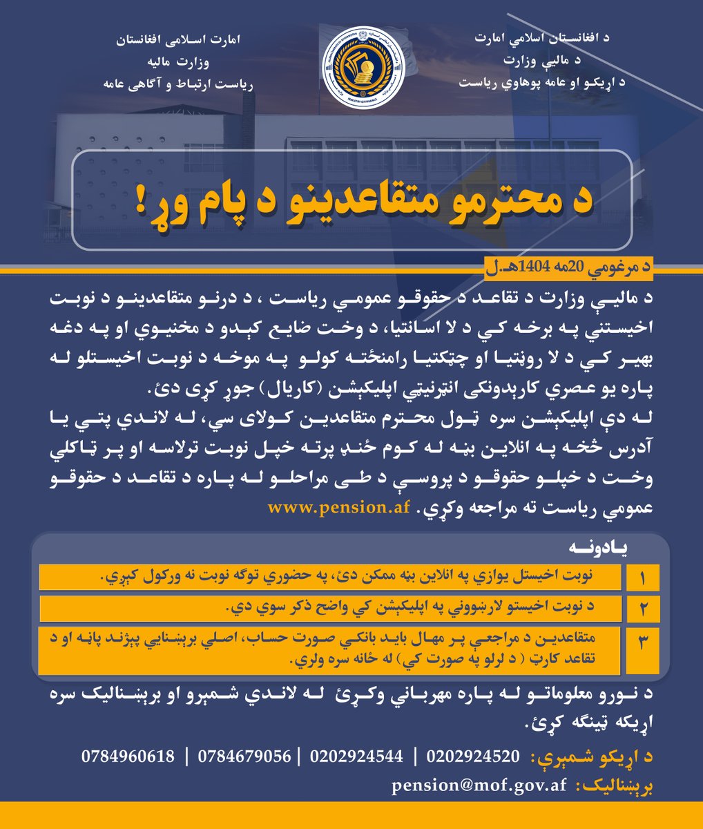 د محترمو متقاعدینو د پام وړ!
ټول محترم متقاعدین کولای سي، له لاندي آدرس څخه په انلاین بڼه له کوم ځنډ پرته خپل نوبت ترلاسه کړي.
قابل توجه متقاعدین محترم!
تمام متقاعدین محترم می‌توانند بدون تلف شدن زمان نوبت خویش را از آدرس زیر به صورت آنلاین دریافت نمایند.
pension.af