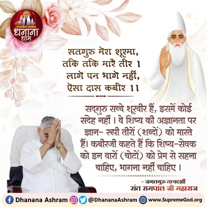 #GodMorningSaturday
सतगुरु मेरा शूरमा, तकि तकि मारै तीर!
लागे पन भागे नहीं, ऐसा दास कबीर!!

सतगुरू सच्चे शूरवीर है, इसमें कोई संदेह नहीं। वे शिष्य की अज्ञानता पर ज्ञान-रूपी तीर मारते हैं। कबीर जी कहते हैं कि शिष्य-सेवक को इन वारों को प्रेम से सहना चाहिए, भागना नहीं चाहिए।
