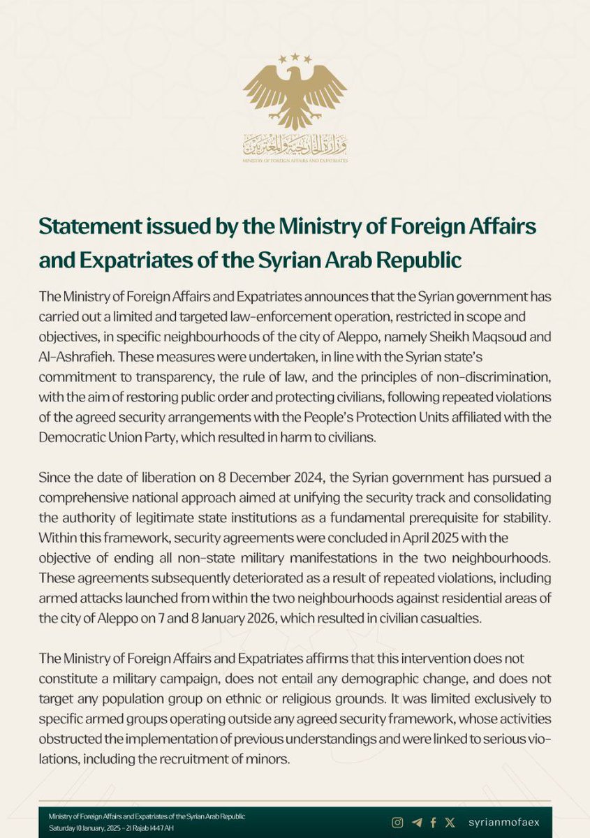 omar_alharir's tweet photo. 🚨 Official Statement |
Summary of Statements from the Syrian Ministry of Foreign Affairs and Expatriates:

📌    The Syrian government carried out a limited law-enforcement operation, restricted in scope and objectives, in specific neighborhoods of Aleppo, namely Sheikh Maqsoud and Ashrafieh. The measures were implemented with transparency, in line with the rule of law and principles of non-discrimination, to restore public order and protect civilians following repeated violations of agreed security arrangements that resulted in civilian harm.

📌    Since the date of liberation on 8 December 2024, the Syrian government has adopted an inclusive national approach aimed at unifying the security track and reinforcing the authority of legitimate state institutions as a prerequisite for stability. Within this framework, security agreements were reached in April 2025 to end all non-state military activity in the two neighborhoods. These agreements later collapsed due to repeated violations, including armed attacks launched from within the neighborhoods against residential areas of Aleppo on the 7th and 8th of the current month, which led to civilian casualties.

📌    The Ministry affirmed that the intervention does not constitute a military campaign, does not involve demographic change, and does not target any population group on ethnic or religious grounds. It was limited to specific armed groups operating outside any agreed security framework, whose actions obstructed the implementation of previous understandings and were linked to serious violations, including the recruitment of minors.

📌    In parallel, the Syrian state prioritized civilian protection by establishing advanced response points and opening safe humanitarian corridors in coordination with humanitarian organizations. The government will begin surveying affected areas and removing explosive remnants as a preliminary step toward the restoration of normal civilian life.
 
📌    The Ministry expressed its sincere appreciation to the United States of America, the Kingdom of Saudi Arabia, the State of Qatar, the Republic of Türkiye, the French Republic, the United Kingdom, and Masoud Barzani for their active and constructive role in supporting Syria’s stability and in safeguarding the unity and sovereignty of its territory, contributing to enhanced security and peace across the region.

#Syria #Aleppo #SDF #PKK