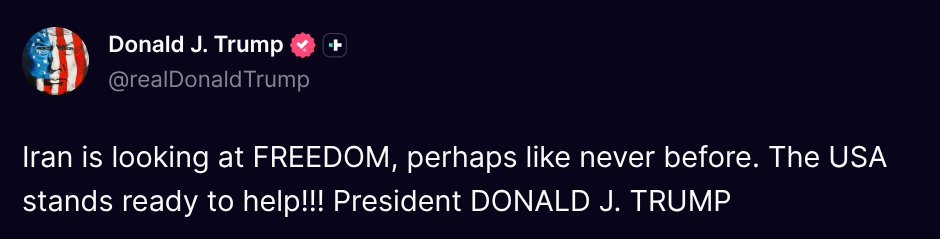 ( <a href="/realDonaldTrump/">Donald J. Trump</a> - Truth Social Post )
( Donald J. Trump - Jan 10 2026, 1:27 PM ET )

Iran is looking at FREEDOM, perhaps like never before. The USA stands ready to help!!! President DONALD J. TRUMP