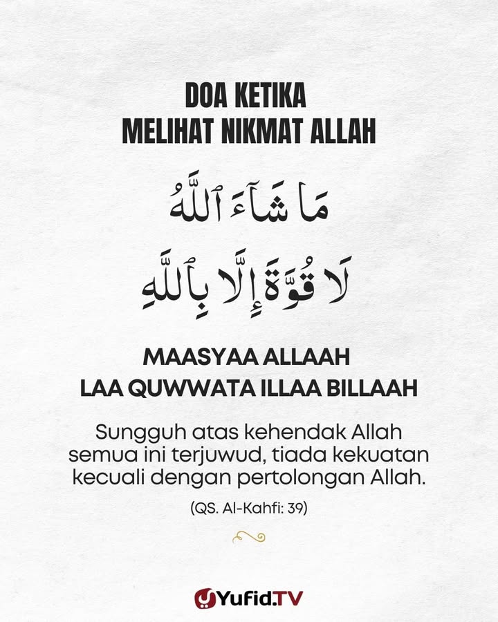 DOA KETIKA MELIHAT NIKMAT ALLAH

مَا شَآءَ ٱللَّهُ لَا قُوَّةَ إِلَّا بِٱللَّهِ

MAASYAA ALLAAH LAA QUWWATA ILLAA BILLAAH

Sungguh atas kehendak Allah semua ini terjuwud, tiada kekuatan kecuali dengan pertolongan Allah. (QS. Al-Kahfi: 39)

----------
IG: instagram.com/yufidstore