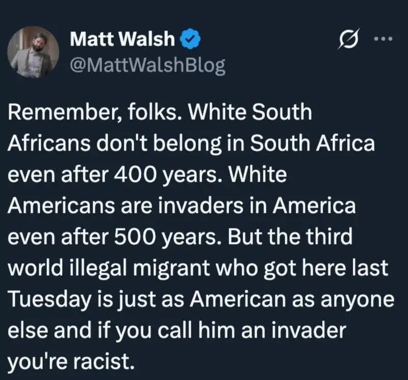 Matt Walsh schreibt: „Erinnert euch:
Weiße Südafrikaner gehören selbst nach 400 Jahren nicht zu Südafrika.
Weiße Amerikaner sind selbst nach 500 Jahren noch Eindringlinge.
Aber der illegale Migrant, der letzte Woche angekommen ist, ist sofort vollwertiger Amerikaner –
und wer das