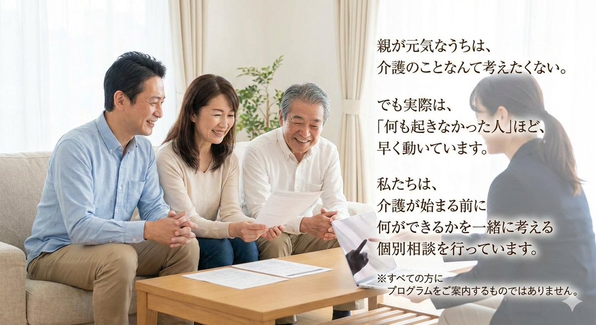 親が元気なうちは、
介護のことなんて考えたくない。
でも実際は、
「何も起きなかった人」ほど、
早く動いています。

私たちは、
介護が始まる前に
何ができるかを一緒に考える
個別相談を行っています。

※すべての方に
プログラムをご案内するものではありません。