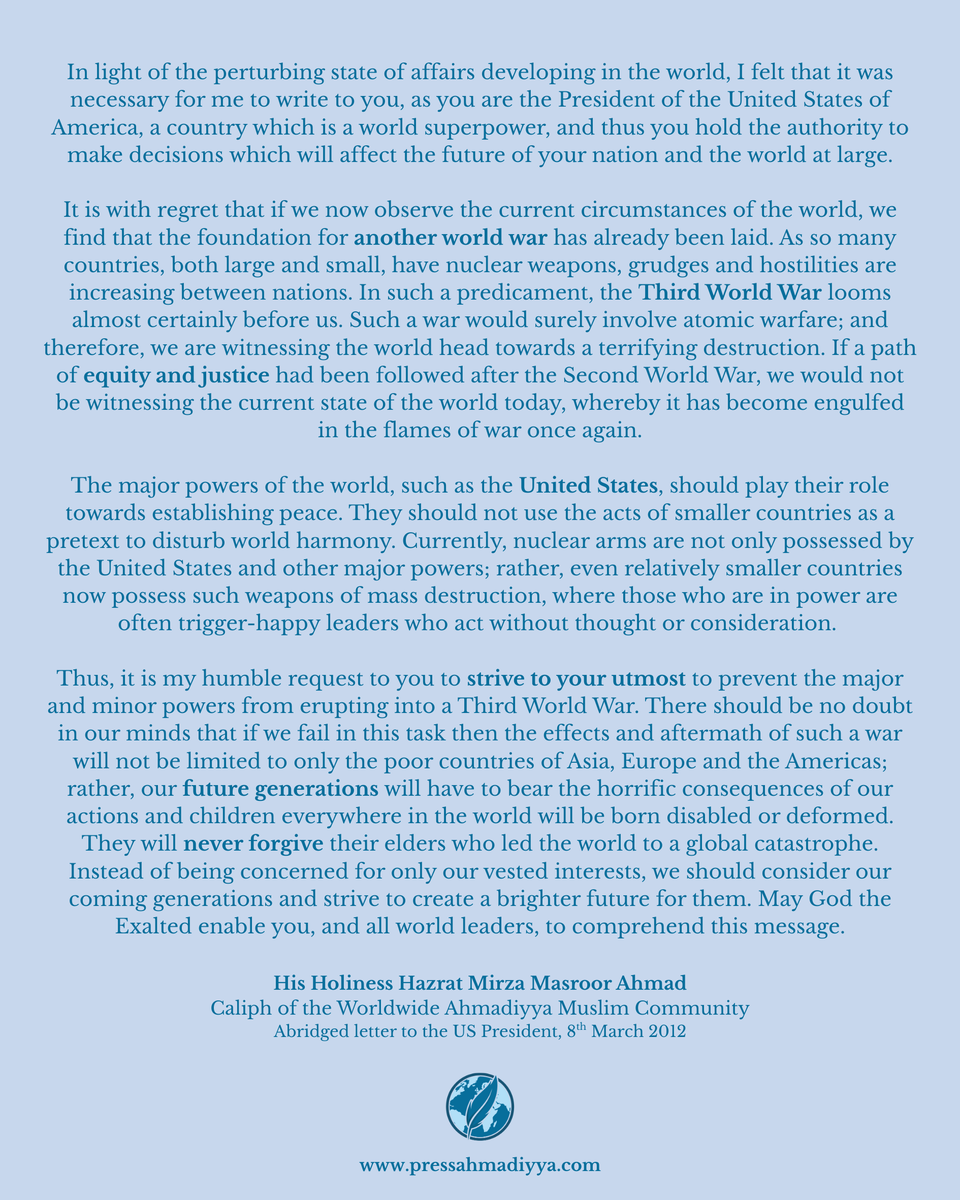 "The major powers of the world, such as the United States, should play their role towards establishing peace."

An excerpt from a letter that His Holiness Hazrat Mirza Masroor Ahmad sent to the then-President of the United States, Barack Obama in 2012. This message is even more