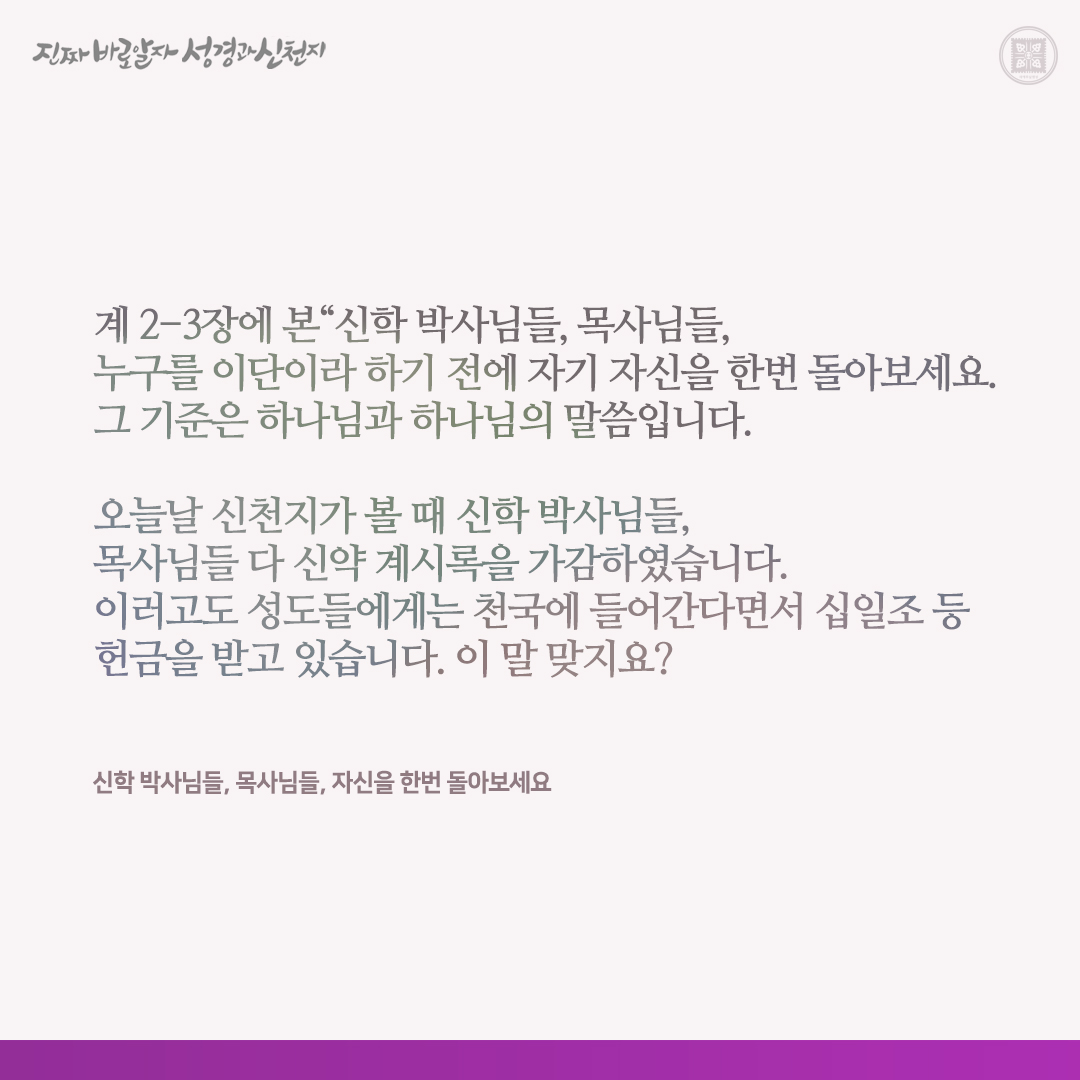 신학 박사님들, 목사님들, 자신을 한번 돌아보세요

“신학 박사님들, 목사님들, 누구를 이단이라 하기 전에 자기 자신을 한번 돌아보세요. 그 기준은 하나님과 하나님의 말씀입니다.

오늘날 신천지가 볼 때 신학 박사님들, 목사님들 다 신약 계시록을 가감하였습니다. 이러고도 성도들에게는 천국에