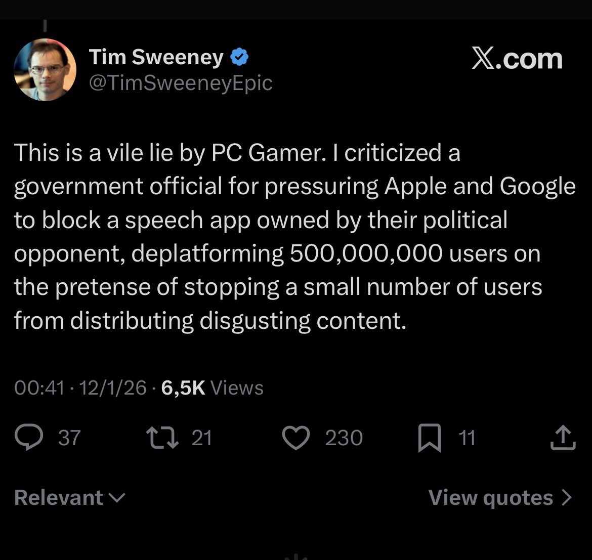 Tim Sweeney:

 "This is a vile lie by PC Gamer. I criticized a government official for pressuring Apple and Google to block a speech app owned by their political opponent, deplatforming 500,000,000 users on the pretense of stopping a small number of users from distributing