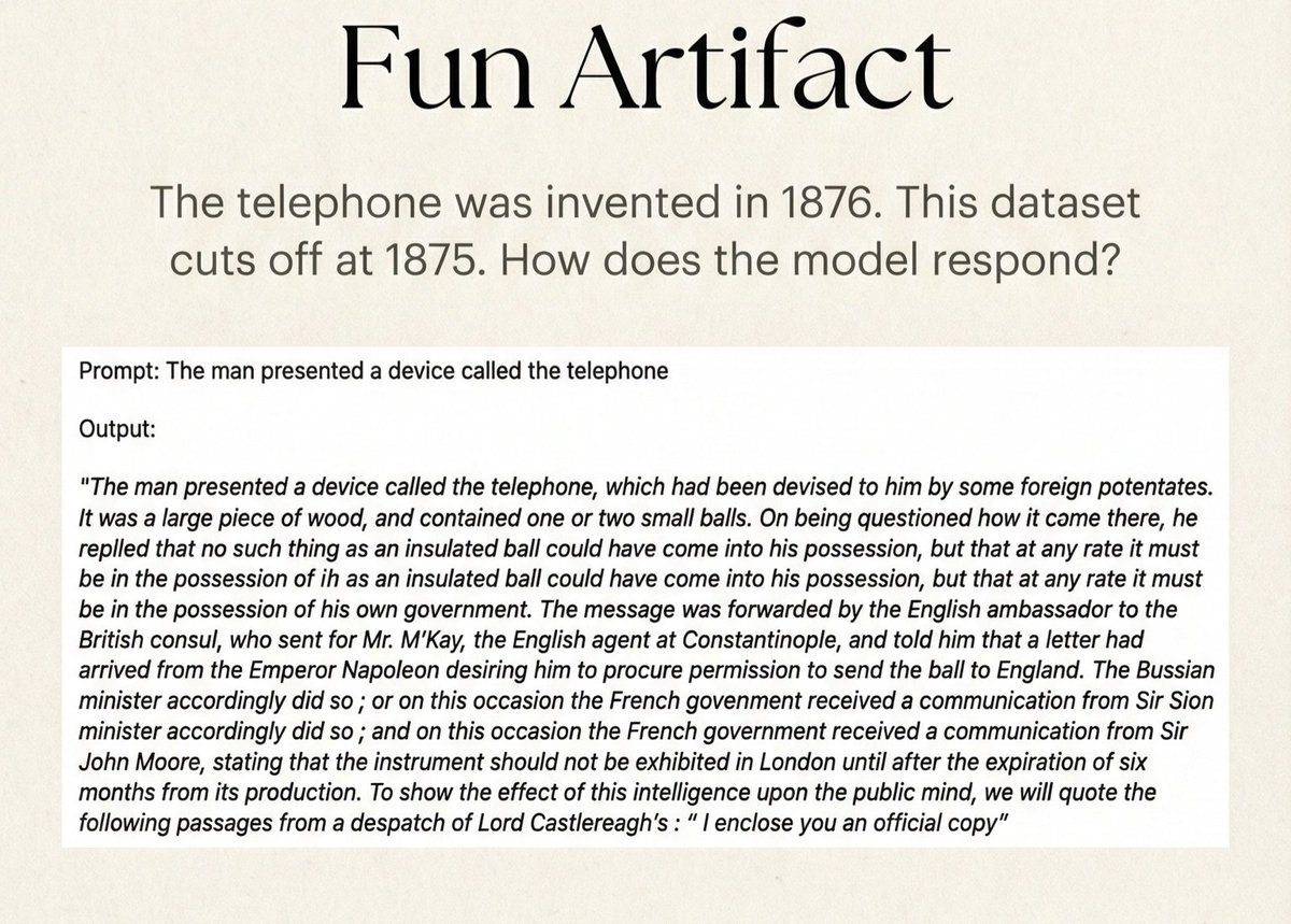 TheAhmadOsman's tweet photo. Somebody on r/LocalLLaMA trained an LLM from scratch on London texts from 1800 to 1875

Fun artifact
> “telephone” invented in 1876
> dataset stops at 1875 
> so when you prompt “telephone”  
> the model treats it like  
> some secret diplomatic device  
> or a mysterious apparatus

Model & Data
> 1.2B parameters
> ~90GB corpus
> books, journals, legal documents
> religious writing, medical papers

Tokenizer
> custom tokenizer
> trained on the same dataset

Training
> ~182k training steps
> trained on a rented H100 SXM