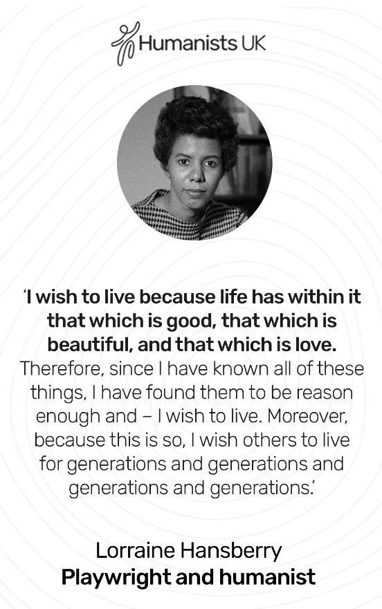 I wish to live because life has within it that which is good, that which is beautiful, and that which is love. Therefore, since I have known all of these things, I have found them to be reason enough and - I wish to live. Moreover, because this is so, I wish others to live for generations and generations and generations and generations. Lorraine Hansberry. Playwright and humanist. 