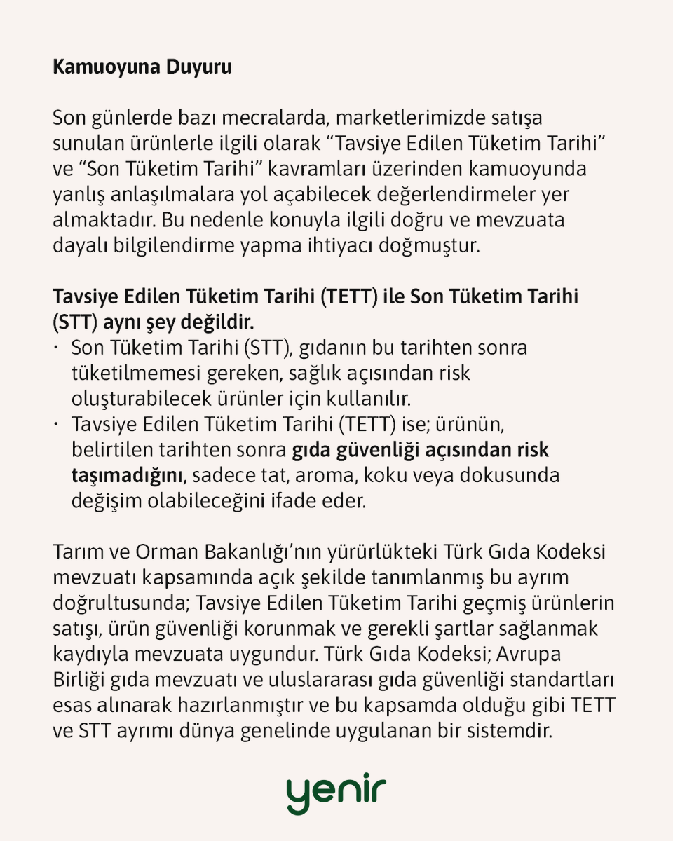 yenir_com's tweet photo. Kamuoyuna Duyuru

Son günlerde bazı mecralarda, marketlerimizde satışa sunulan ürünlerle ilgili olarak “Tavsiye Edilen Tüketim Tarihi” ve “Son Tüketim Tarihi” kavramları üzerinden kamuoyunda yanlış anlaşılmalara yol açabilecek değerlendirmeler yer almaktadır. Bu nedenle konuyla ilgili doğru ve mevzuata dayalı bilgilendirme yapma ihtiyacı doğmuştur.

Tavsiye Edilen Tüketim Tarihi (TETT) ile Son Tüketim Tarihi (STT) aynı şey değildir.
➡️ Son Tüketim Tarihi (STT), gıdanın bu tarihten sonra tüketilmemesi gereken, sağlık açısından risk oluşturabilecek ürünler için kullanılır.
➡️ Tavsiye Edilen Tüketim Tarihi (TETT) ise; ürünün, belirtilen tarihten sonra gıda güvenliği açısından risk taşımadığını, sadece tat, aroma, koku veya dokusunda değişim olabileceğini ifade eder.

Tarım ve Orman Bakanlığı’nın yürürlükteki Türk Gıda Kodeksi mevzuatı kapsamında açık şekilde tanımlanmış bu ayrım doğrultusunda; Tavsiye Edilen Tüketim Tarihi geçmiş ürünlerin satışı, ürün güvenliği korunmak ve gerekli şartlar sağlanmak kaydıyla mevzuata uygundur. Türk Gıda Kodeksi; Avrupa Birliği gıda mevzuatı ve uluslararası gıda güvenliği standartları esas alınarak hazırlanmıştır ve bu kapsamda olduğu gibi TETT ve STT ayrımı dünya genelinde uygulanan bir sistemdir.

Tüm ürünlerimiz, satışa sunulmadan önce gıda güvenliği kriterlerine göre kontrol edilmekte, ambalaj bütünlüğü, saklama koşulları ve ürün niteliği ekiplerimiz tarafından denetlenmektedir.

Yenir Market olarak; 2021 yılında kurduğumuz bu ekosistemin, hem ekonomik hem sosyolojik açıdan iyi değerlendirilebilecek Almanya, Amerika Birleşik Devletleri, Fransa, İngiltere, İsviçre gibi ülkelerde de uzun yıllardır uygulandığını kamuoyu ile paylaşmak isteriz.

Yenir Market olarak temel amacımız;
➡️ Başta gıda olmak üzere israfı önlemek,
➡️ Hala tüketilebilir ve kullanılabilir durumdaki ürünlerin çöpe gitmesini engelleyerek sürdürülebilir bir dünyaya katkı sağlamak,
➡️ Ekonomik olarak tüketicilere uygun fiyatlı alternatifler sunarken, üreticiden toptancıya kadar tüm paydaşlara katkı sunan sürdürülebilir bir ekosistem oluşturmaktır.

Bu doğrultuda, kontrol edilmiş ve mevzuata uygun ürünleri, çok uygun fiyatlarla müşterilerimizle buluşturmaya devam ediyoruz. Sunulan ürünler bir zorunluluk değil, bilinçli tüketiciler için şeffaf biçimde sunulan alternatiflerdir. Ürün etiketlerinde TETT ve STT bilgileri açıkça yer almakta, tüketicilerimiz bilgilendirilerek tercih yapmaktadır.

Ayrıca sadece gıda değil; temizlikten kozmetiğe, teknolojiden tekstile kadar birçok kategoride sadece ambalajı hasarlı olduğu için, modası geçmiş olarak sınıflandırıldığı için ya da stok fazlası olduğu için israf edilmek üzere olan ürünleri sürdürülebilir bir dünya hayali kuran tüketicilerle buluşturuyoruz.

Kamuoyunun doğru bilgilendirilmesini önemsiyor; tüm paydaşlarımızı, mevzuata dayalı gerçekler ışığında değerlendirme yapmaya davet ediyoruz.

Kamuoyunun bilgisine saygıyla sunarız.
Yenir Market