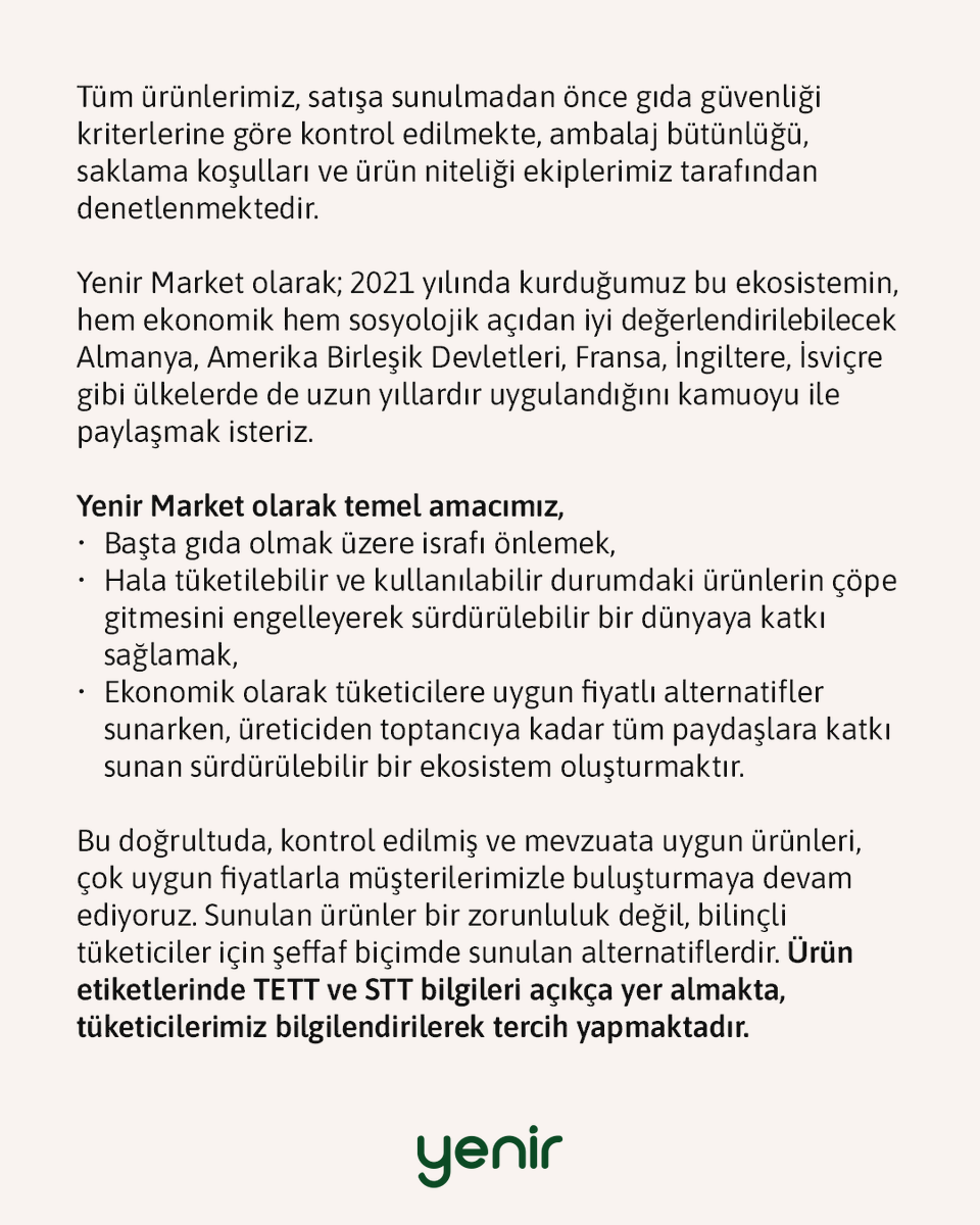 yenir_com's tweet photo. Kamuoyuna Duyuru

Son günlerde bazı mecralarda, marketlerimizde satışa sunulan ürünlerle ilgili olarak “Tavsiye Edilen Tüketim Tarihi” ve “Son Tüketim Tarihi” kavramları üzerinden kamuoyunda yanlış anlaşılmalara yol açabilecek değerlendirmeler yer almaktadır. Bu nedenle konuyla ilgili doğru ve mevzuata dayalı bilgilendirme yapma ihtiyacı doğmuştur.

Tavsiye Edilen Tüketim Tarihi (TETT) ile Son Tüketim Tarihi (STT) aynı şey değildir.
➡️ Son Tüketim Tarihi (STT), gıdanın bu tarihten sonra tüketilmemesi gereken, sağlık açısından risk oluşturabilecek ürünler için kullanılır.
➡️ Tavsiye Edilen Tüketim Tarihi (TETT) ise; ürünün, belirtilen tarihten sonra gıda güvenliği açısından risk taşımadığını, sadece tat, aroma, koku veya dokusunda değişim olabileceğini ifade eder.

Tarım ve Orman Bakanlığı’nın yürürlükteki Türk Gıda Kodeksi mevzuatı kapsamında açık şekilde tanımlanmış bu ayrım doğrultusunda; Tavsiye Edilen Tüketim Tarihi geçmiş ürünlerin satışı, ürün güvenliği korunmak ve gerekli şartlar sağlanmak kaydıyla mevzuata uygundur. Türk Gıda Kodeksi; Avrupa Birliği gıda mevzuatı ve uluslararası gıda güvenliği standartları esas alınarak hazırlanmıştır ve bu kapsamda olduğu gibi TETT ve STT ayrımı dünya genelinde uygulanan bir sistemdir.

Tüm ürünlerimiz, satışa sunulmadan önce gıda güvenliği kriterlerine göre kontrol edilmekte, ambalaj bütünlüğü, saklama koşulları ve ürün niteliği ekiplerimiz tarafından denetlenmektedir.

Yenir Market olarak; 2021 yılında kurduğumuz bu ekosistemin, hem ekonomik hem sosyolojik açıdan iyi değerlendirilebilecek Almanya, Amerika Birleşik Devletleri, Fransa, İngiltere, İsviçre gibi ülkelerde de uzun yıllardır uygulandığını kamuoyu ile paylaşmak isteriz.

Yenir Market olarak temel amacımız;
➡️ Başta gıda olmak üzere israfı önlemek,
➡️ Hala tüketilebilir ve kullanılabilir durumdaki ürünlerin çöpe gitmesini engelleyerek sürdürülebilir bir dünyaya katkı sağlamak,
➡️ Ekonomik olarak tüketicilere uygun fiyatlı alternatifler sunarken, üreticiden toptancıya kadar tüm paydaşlara katkı sunan sürdürülebilir bir ekosistem oluşturmaktır.

Bu doğrultuda, kontrol edilmiş ve mevzuata uygun ürünleri, çok uygun fiyatlarla müşterilerimizle buluşturmaya devam ediyoruz. Sunulan ürünler bir zorunluluk değil, bilinçli tüketiciler için şeffaf biçimde sunulan alternatiflerdir. Ürün etiketlerinde TETT ve STT bilgileri açıkça yer almakta, tüketicilerimiz bilgilendirilerek tercih yapmaktadır.

Ayrıca sadece gıda değil; temizlikten kozmetiğe, teknolojiden tekstile kadar birçok kategoride sadece ambalajı hasarlı olduğu için, modası geçmiş olarak sınıflandırıldığı için ya da stok fazlası olduğu için israf edilmek üzere olan ürünleri sürdürülebilir bir dünya hayali kuran tüketicilerle buluşturuyoruz.

Kamuoyunun doğru bilgilendirilmesini önemsiyor; tüm paydaşlarımızı, mevzuata dayalı gerçekler ışığında değerlendirme yapmaya davet ediyoruz.

Kamuoyunun bilgisine saygıyla sunarız.
Yenir Market