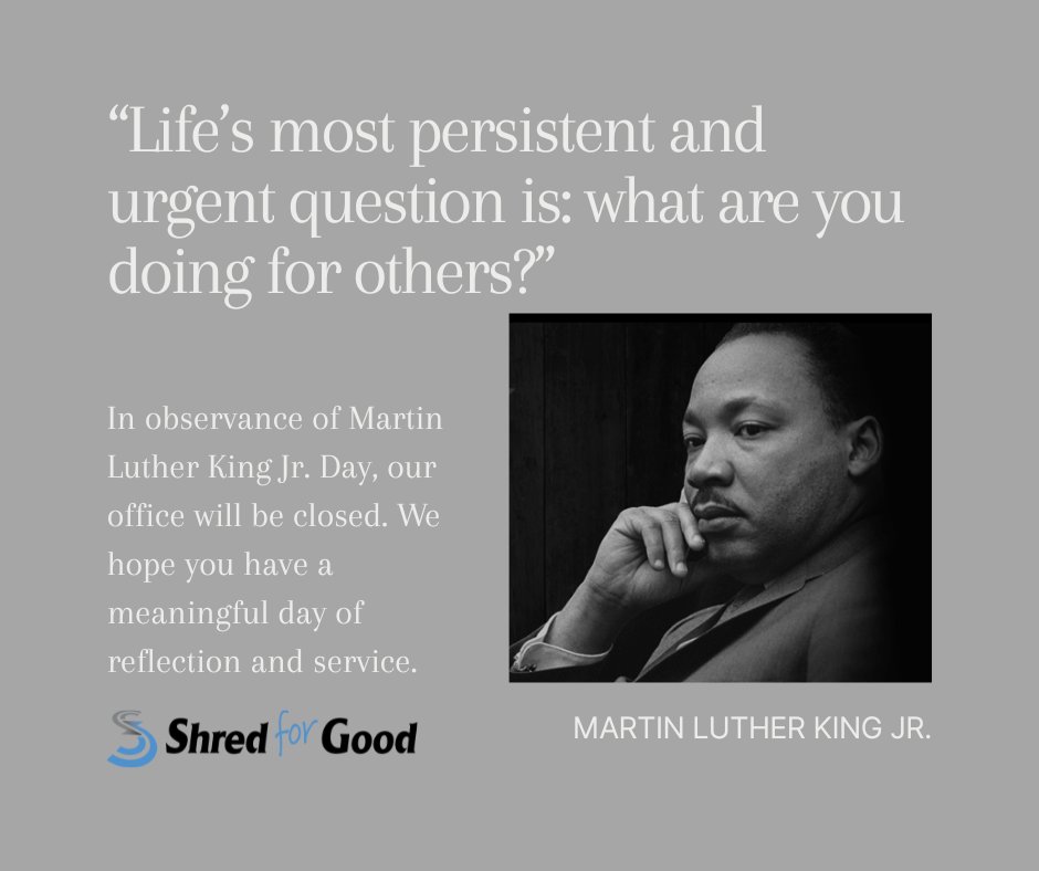 "Life’s most persistent and urgent question is, ‘What are you doing for others?’" — Dr. Martin Luther King Jr.

In honor of Martin Luther King Jr. Day, Shred for Good will be closed on Monday, January 19, 2026. We will resume normal operations on Tuesday, January 20.