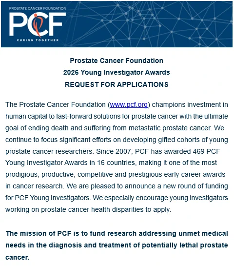 Prostate Cancer Foundation
2026 Young Investigator Awards
REQUEST FOR APPLICATIONS
The Prostate Cancer Foundation (www.pcf.org) champions investment in human capital to fast-forward solutions for prostate cancer with the ultimate goal of ending death and suffering from metastatic prostate cancer. We continue to focus significant efforts on developing gifted cohorts of young prostate cancer researchers. Since 2007, PCF has awarded 469 PCF Young Investigator Awards in 16 countries, making it one of the most prodigious, productive, competitive and prestigious early career awards in cancer research. We are pleased to announce a new round of funding for PCF Young Investigators. We especially encourage young investigators working on prostate cancer health disparities to apply.
 
The mission of PCF is to fund research addressing unmet medical needs in the diagnosis and treatment of potentially lethal prostate cancer.

