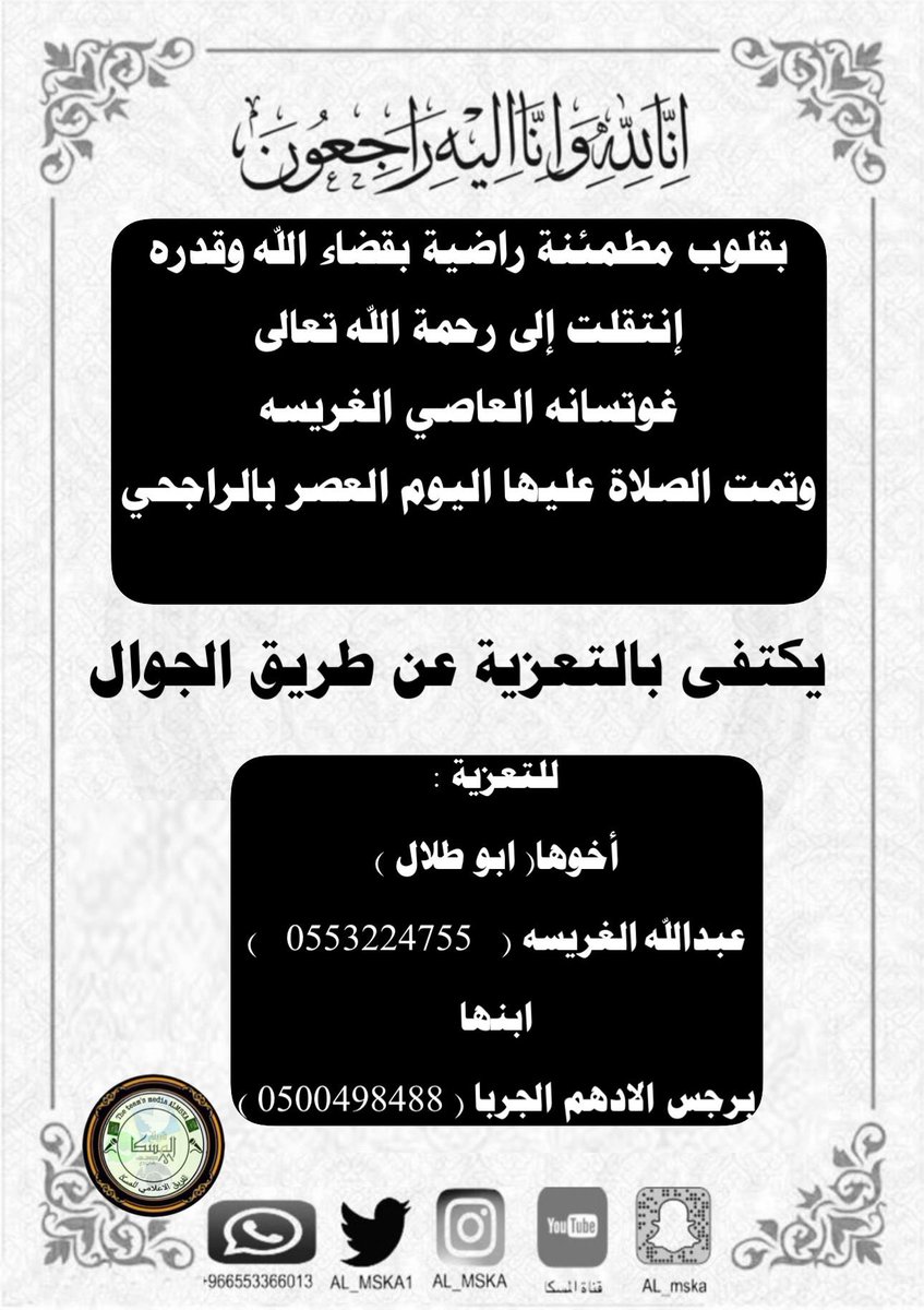 ( إِنَّا لِلّهِ وَإِنَّا إِلَيْهِ رَاجِعونَ )
بقلوب مطمئنة راضية بقضاء الله وقدره إنتقلت إلى رحمة الله تعالى
( غوتسانه العاصي الغريسه)  
وتمت الصلاة عليها اليوم العصر بالراجحي
-ويكتفى للتعزية بالاتصال أو الواتساب:
                أخوها( ابو طلال ) 
عبدالله الغريسه (   0553224755)