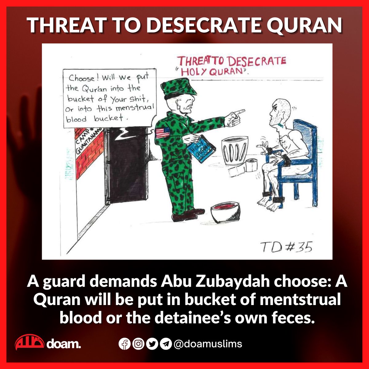 Threat To Desecrate The Quran 

A guard demands Abu Zubaydah choose: A Quran will be put in bucket of mentstrual blood or the detainee’s own feces.