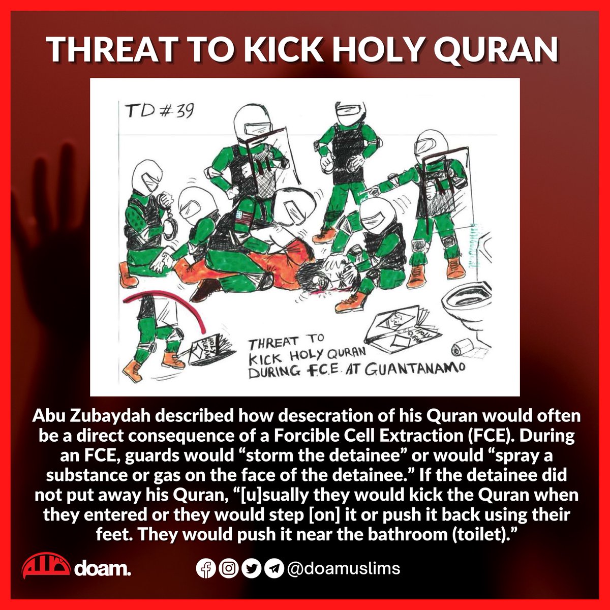 Threat To Kick The Holy Quran

Abu Zubaydah described how desecration of his Quran would often be a direct consequence of a Forcible Cell Extraction (FCE). 

If the detainee did not put away his Quran, “usually they (guards) would kick the Quran when they entered or they would