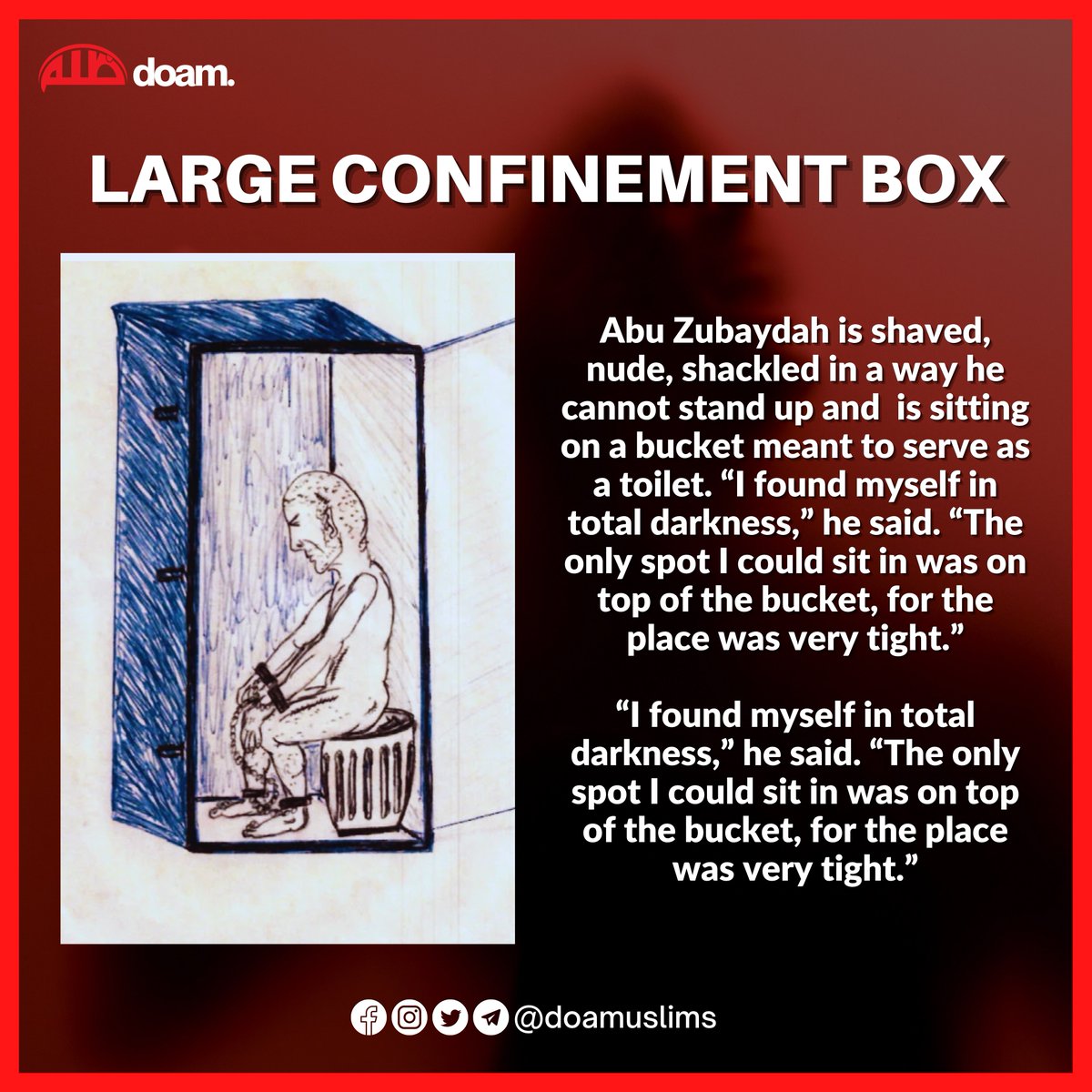 Large Confinement Box

Abu Zubaydah is shaved, nude, shackled in a way he cannot stand up and  is sitting on a bucket meant to serve as a toilet. “I found myself in total darkness,” he said. “The only spot I could sit in was on top of the bucket, for the place was very tight.”