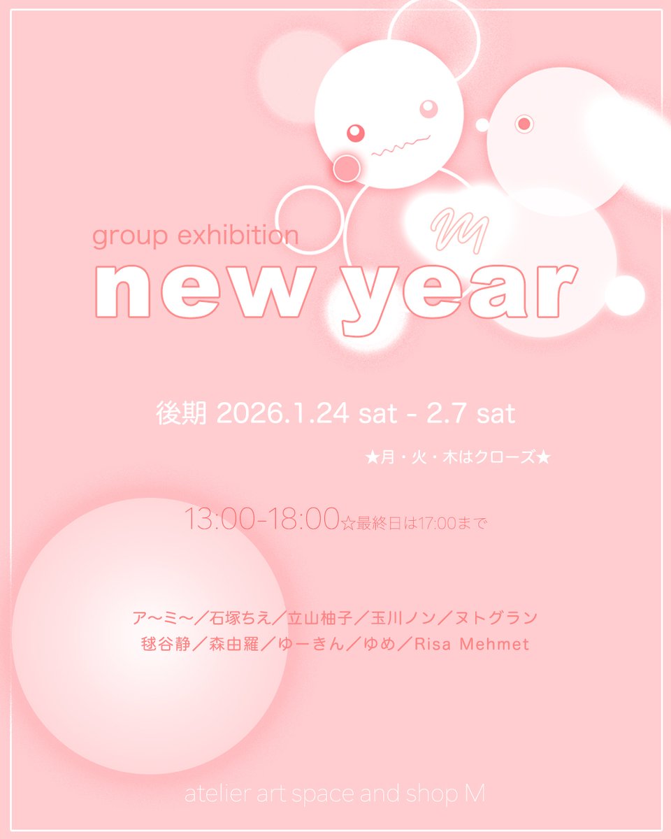 ＜next exhibition＞

⚫︎newyear🟢後期

〈 会 期 〉 2026.1.24(sat)-2.7(sat) 
〈 時 間 〉 13:00-18:00　※最終日は17:00まで
〈 休廊日 〉 休廊日：月・火・木

〈出展者〉 ア〜ミ〜／石塚ちえ／立山柚子／玉川ノン／ヌトグラン 毬谷静／森由羅／ゆーきん／ゆめ／Risa Mehmet