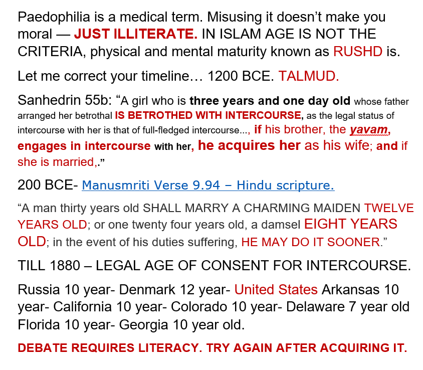 ajazzshake's tweet photo. Before talking about Prophet's marriage lets get things in perspective.
Bible does not recommend any age limit which is a deficiency in its theology Hence.

“The founder of western Christian theology saint. Augustine was sexlessly betrothed to a ten-year-old girl who was “pleasing unto him”, 
Augustine writes in his Confessions, Book VI, Chapter XIII:.

The Roman tradition served as the base for Christian Europe as well as the Christian Church itself  set it at 12 or 14 but continued to set the absolute minimum at seven.
Journal of Psychology & Human Sexuality-Vern L. Bullough.

The following passage is from the Talmud, tractate Niddah 44b and Sanhedrin 55b, and it discusses halakhic (Jewish legal) rulings related to betrothal, marriage, and intercourse involving a very young girl (THREE YEARS) !!!

https://t.co/jLv5xWVIQP

Āpastamba (Do., p. 767).—‘A man thirty-years old shall take a wife ten years old, before she has attained puberty; and one twenty-one years old, a girl seven years old.’
https://t.co/mWiD717amZ

Even at present day in United States minors can be married with parental consent!

“All states allow minors to marry in certain circumstances, such as parental consent.... _*Over the past 15 years, more than 200,000 minors married in US, and in Tennessee girls as young as 10 were married in 2001."

https://t.co/VWQPe6XYUv

HISTORICAL ROYAL AND NOBLE MARRAIGES. These marriages were primarily political tools used by royal and noble families to secure alliances, strengthen claims to thrones, ensure peace treaties, and consolidate power across regions. they played crucial roles in shaping medieval and early modern geopolitics.

1. Saint Hedwig of Silesia, Duchess (MARRIED Henry I at 12)

2. Isabella of Angoulême, Queen (MARRIED King John at 12)

3. Mary Stewart, Princess (MARRIED Henry VIII at 6)

4. Isabella of Valois, Princess (MARRIED King Richard II at 6)

5. Mary Hathaway (MARRIED William Williams at 9)

6. Margaret of Bohemia, Princess (MARRIED Louis I of Hungary at 7)

7. Barbara of Brandenburg, Marchioness (MARRIED Duke Heinrich IX at 8)

8. Isabella of Hainault, Queen (MARRIED at 10)

9. Margaret I of Denmark, Queen (ENGAGED to King Haakon VI at 6)

10. Joan I of Navarre, Queen (MARRIED at 10)

11. Mary Stuart, Princess Royal (MARRIED Willem II of Orange at 9)

12. Theodora Komnene, Princess (married King Baldwin III at 13)

13. Maria Adelaide of Savoy, Princess (MARRIED Duke Louis at ~10)

14. Agnes of France, Princess (MARRIED Emperor Andronikos I at 12)

15. James Hamilton, 1st Duke (MARRIED Mary/Margaret Fielding, age 9, at 15)

16. St. Elizabeth of Portugal, Queen (married King Denis at 12)

17. Anne de Mowbray, Countess (married Duke Richard of York, age 4, at 6)

18. Caterina Sforza, Countess (betrothed at 9, married at 14)

19. Mary of Serbia, Priness (MARRIED Stephen Tomašević at 12)

20. Simonis Palaiologina, Princess (MARRIED King Stephen , age 50, at 5)

21. Margaret Beaufort, Countess (MARRIED John de la Pole at age 1–3)

22. Urraca of León, Princess (MARRIED Raymond of Burgundy at 8)

Here are the facts about the marriage of Prophet Muhammad (saw).

FACT 1:
It was not the Prophet ﷺ who sought remarriage. It was Khawlah bint Hakim, a female companion and family friend, who approached him and advised, after the death of his only wife Khadijah:

“O Messenger of Allah, don’t you want to marry?”

The Prophet ﷺ replied: “Who is there after Khadijah?”

(Source: Ibn Sa'd's Tabaqat al-Kubra, also found in Seerah Ibn Hisham)

So she presented both options:

• Aisha (RA) – the daughter of his close friend Abu Bakr as-Siddiq (RA)

• Saudah bint Zam‘ah (RA) – a widowed elderly woman who had embraced Islam and was vulnerable.

Prophet ﷺ married Saudah (RA) first. She was not young or desirable in the worldly sense — she was older, devout, and pious. This shows that his marriage was not driven by lust, but rather care for the vulnerable.

So why did he also marry Aisha later on?

Prophet ﷺ received dream — a form of wahy (revelation) in the case of prophets — regarding Aisha (RA) as his future wife.

A'isha reported Allah's Messenger (ﷺ) having said:

I saw you in a dream for three nights when an angel brought you to me in a silk cloth and he said: Here is your wife, and when I removed (the cloth) from your face, lo, it was yourself, so I said: If this is from Allah, let Him carry it out.

FACT 2:

she was already engaged to be married to man by the name Mutʿim ibn ʿAdiyy which was put aside by common consent. This tell you she was of marriageable age.

FACT 3:

She was married to Prophet ﷺ with parental consent. 100% legal and socially acceptable.

The enemies of Prophet ﷺ were always looking to attack him with all kind of accusations but Aisha’s age was never used to accuse him of anything.

Fact 4:

Her age is not set in stone, the age claim is not definitive

• The claim that Aisha (RA) was six at marriage and nine at consummation comes from a single narrator—Hisham ibn Urwah—narrated decades after the Prophet ﷺ's death.

• Early Hadith critics such as Malik ibn Anas and scholars of Medina raised concerns about Hisham’s memory in his later years, especially after he moved to Iraq.

• In 7th century Arabia, people did not record birth dates precisely. Ages were often approximated by association with events (e.g., the Year of the Elephant).

• Aisha’s age was likely estimated based on such events, not exact data.

• Some historians and scholars, such as:
• Ibn Kathir
• Al-Nawawi
• Al-Dhahabi
• and later, Maulana Muhammad Ali and M. Hamidullah

Have proposed that Aisha (RA) may have been 15–19 years old at the time of marriage.

• Circumstantial evidence supports this, e.g.:

• She accepted Islam early (which implies a certain maturity).

• She participated in battles (like Uhud and the Camel) that required a minimum age or maturity.

• Her sister Asma (RA) was 10 years older and 27 at Hijrah, which places Aisha’s age closer to 17–19 at marriage.

Islamic Marriage Criteria Is Maturity – Not Age:

• The Qur’an never specifies a numerical age for marriage, but requires maturity:

“Test the orphans until they reach marriageable age. Then if you perceive sound judgment in them, release their property…”

— Surah An-Nisa 4:6

• Prophet Muhammad ﷺ was under divine instruction, and Allah (SWT) Himself warned him never to follow his own desire:

“And he does not speak from desire. It is but a revelation revealed.”

— Surah An-Najm 53:3–4

• He would not have consummated any marriage unless the individual had reached appropriate maturity according to the norms and divine guidance of the time.

If we assume that she was 9 years old when the marriage was consumed we know from the above evidences that it means she was mature enough for the consumption.

But is there scientific or medical evidence for 9 years old to be mature enough to handle marriage ?

Historical, anthropological, and medical studies exist showing variations in age of puberty due to nutrition, environment, and lifestyle.

Here is the undeniable evidence !

If She was 9 she could be more mature than most mature adults just like these child Prodigies !!!

If you can enter Harvard at 11, then you can certainly be mature enough to marry in another era.

• Christian Heinrich Heineken (1721–1725), known as the "infant scholar of Lübeck", was able to read the Pentateuch at the age of one, and read the Old and New Testaments in Latin between the ages of two and three.

• William James Sidis (1898–1944) was a mathematics and language prodigy. Sidis was able to read The New York Times as an 18-month-old. He taught himself eight languages by age eight and invented his own. He was admitted into Harvard University at age 11

• Jean-Philippe Baratier (1721–1740) by the age of nine knew French, German, Latin, Greek, and Hebrew and at the age of eleven published a scholarly translation of a medieval work.

• Norbert Wiener (1894–1964) was an American philosopher and mathematician. He graduated from Ayer High School in Massachusetts at 11 years of age.

• John von Neumann (1903–1957) was a "mental calculator" by the age of six years, and could tell jokes in classical Greek. At eight, he mastered calculus and at twelve could comprehend a text written for professional mathematicians.

• Terence Tao (1975–) took high-school-level mathematics at age seven and matriculated at university two years later At ten

• Sho Yano (1990–) is an American physician. He entered Loyola University at age 9 and graduated summa cum laude just three years later. At 13

• Karl Witte (1800–1883) at the age of nine knew—in addition to his native German—French, Italian, Latin, English, and Greek, and read classic works in those languages. In the same year, he was matriculated at the University of Leipzig. He earned a doctorate at age 13

Aisha (RA) had very good memory and was exceptional at maths later became one of the most important transmitters of Hadith, preserving over 2,000 narrations.

Her extraordinary intellect and sharp memory made her the most prominent female scholar of her time. 

Even senior male companions would consult her especially for inheritance issues which became quite complicated if the heirs were more and family was big.

Aisha (RA), played a prominent role not just as a scholar and jurist but also in political and military history. One of the most notable examples is her involvement in the Battle of the Camel (656 CE)

Imam al-Zuhri, a famous Tabi‘i, said:
“If the knowledge of Aisha (RA) were gathered and compared to the knowledge of all the women, Aisha’s knowledge would be greater.”

The marriage of Prophet Muhammad (saw) was legally, morally , valid, only a person with PHD in Bigotry will think otherwise.

#faith #islam #love #peace #pray #jesus #spiritual #church #spirituality #believe #Allah #muslim #life #hope #amen #prayer #Quran #grace #wisdom #india #art #soul #prayers #bhfyp #atheist #atheism #religion #god #agnostic #atheistcommunity #hinduism #hindu #india #shiva #atheistmemes #atheists #atheisthumor #godless #nogod

@FarazPervaiz3

#IslamFacts #Debunked #StrawmanIslam #PreservationMiracle #MartyrdomMyth #HistoryRefutesYou
@SmallamOnline

@CandanBadem

@romans11732

@Sailtoad

@RoyXCIX

@CrazyIoan49

@CrazyIoan49@gengivitisaguda

@ScarletPimpDog

@christspower4

@DuDatsAllfolks

@emetoh2

@xxxresetxxx

@givetrumpareal1

@UIAthee

@pwr62

@pwr62

@Vishunuchittan

@Vishunuchittan

@Lschnecken

@itachigaut

@CosmicDancer58