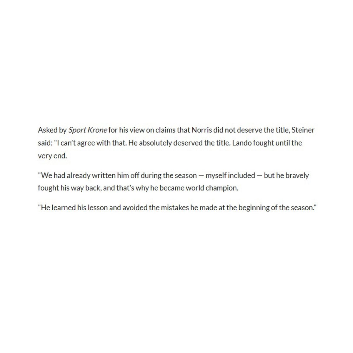 Asked by Sport Krone for his view on claims that Norris did not deserve the title, Steiner said: "I can’t agree with that. He absolutely deserved the title. Lando fought until the very end.

"We had already written him off during the season — myself included — but he bravely