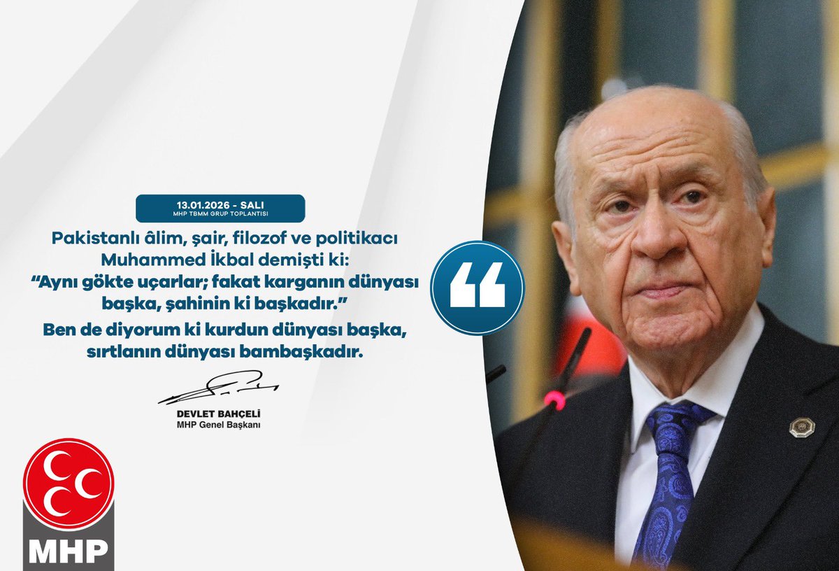 Pakistanlı alim, şair, filozof ve politikacı Muhammed İkbal demişti ki:
“Aynı gökte uçarlar; fakat karganın dünyası başka, şahinin ki başkadır.”
Ben de diyorum ki, kurdun dünyası başka, sırtlanın dünyası bambaşkadır.

MHP Genel Başkanı
Devlet BAHÇELİ