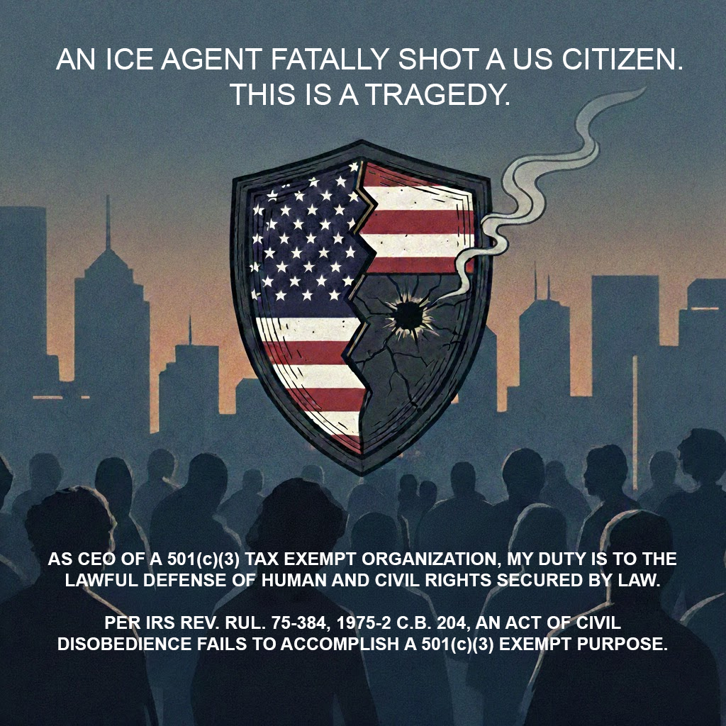 An ICE agent fatally shot a US citizen. This is a tragedy. As CEO of WHO MENTORS YOU INC. my duty is to lawful defense of human and civil rights secured by law. Per IRS Rev. Rul. 75-384, 1975-2 C.B. 204, an act of civil disobedience fails to accomplish a 501(c)(3) exempt purpose.