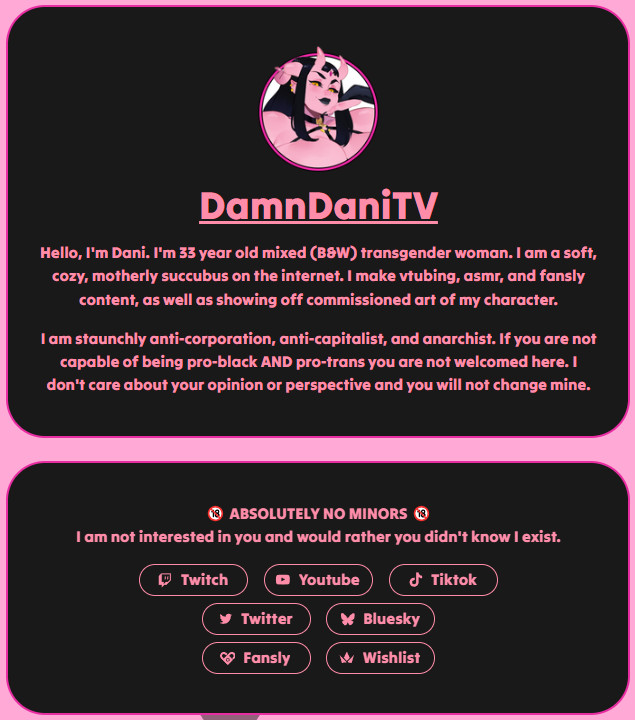 I updated my carrd to have a summary of me. It is the central place to find everything about me.

Twitch will be streams. BSky and Twitter are my socials. Youtube will be ASMR and clips content. Tiktok is my meme propaganda machine. Fansly is post-debut.

damndanitv.carrd.co