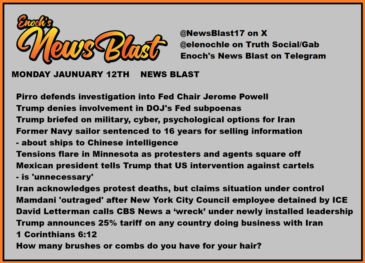 MONDAY JAUNUARY 12TH    NEWS BLAST

  Pirro defends investigation into Fed Chair Jerome Powell
  Trump denies involvement in DOJ's Fed subpoenas
  Trump briefed on military, cyber, psychological options for Iran
  Former Navy sailor sentenced to 16 years for selling information