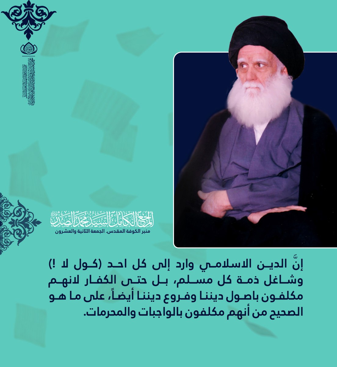 إنَّ الدين الاسلامي وارد إلى كل احد (كول لا !‍)  وشاغل ذمة كل مسلم، بل حتى الكفار لانهم مكلفون باصول ديننا وفروع ديننا أيضاً، على ما هو الصحيح من أنهم مكلفون بالواجبات والمحرمات.

الشهيد السعيد السيد محمد الصدر قدس سره 
منبر الكوفة المقدس. الجمعة الثانية والعشرون