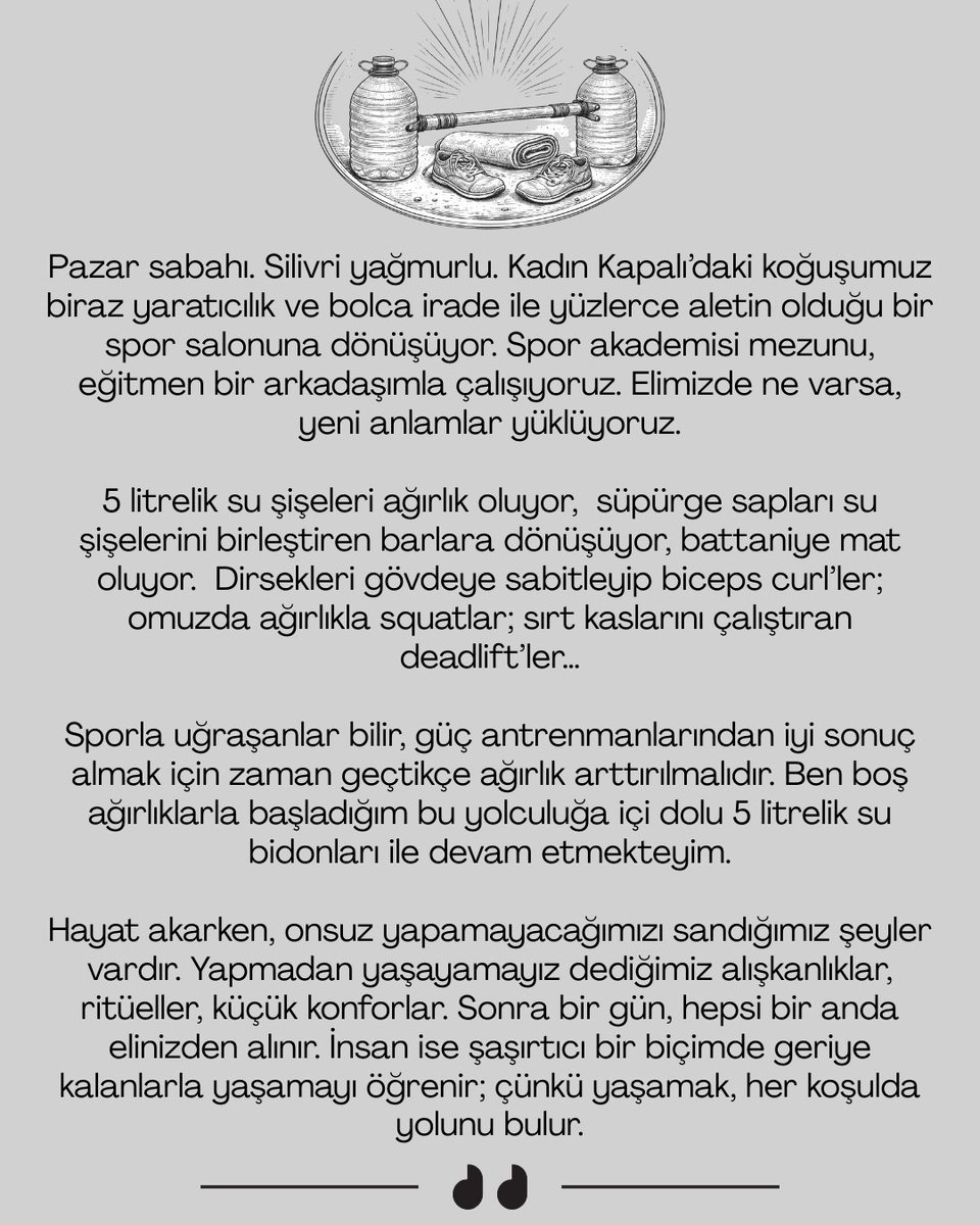 Pazar sabahı. Silivri yağmurlu. Kadın Kapalı’daki koğuşumuz, biraz yaratıcılık ve bolca irade ile yüzlerce aletin olduğu bir spor salonuna dönüşüyor. Spor akademisi mezunu, eğitmen bir arkadaşımla çalışıyoruz. Elimizde ne varsa, ona yeni anlamlar yüklüyoruz.

5 litrelik su