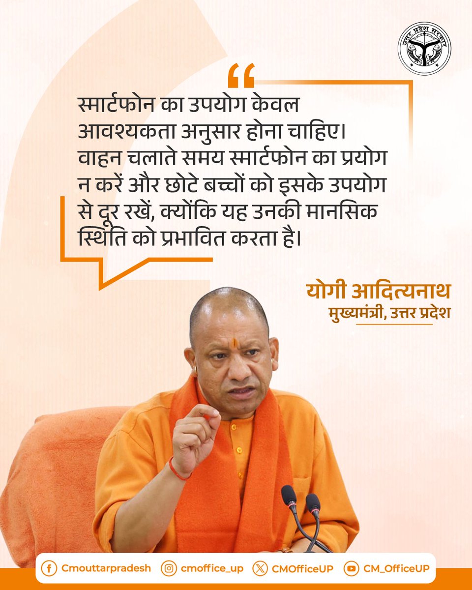 स्मार्टफोन का उपयोग केवल आवश्यकता अनुसार होना चाहिए। वाहन चलाते समय स्मार्टफोन का प्रयोग न करें और छोटे बच्चों को इसके उपयोग से दूर रखें, क्योंकि यह उनकी मानसिक स्थिति को प्रभावित करता है।

— मुख्यमंत्री <a href="/myogiadityanath/">Yogi Adityanath</a> जी