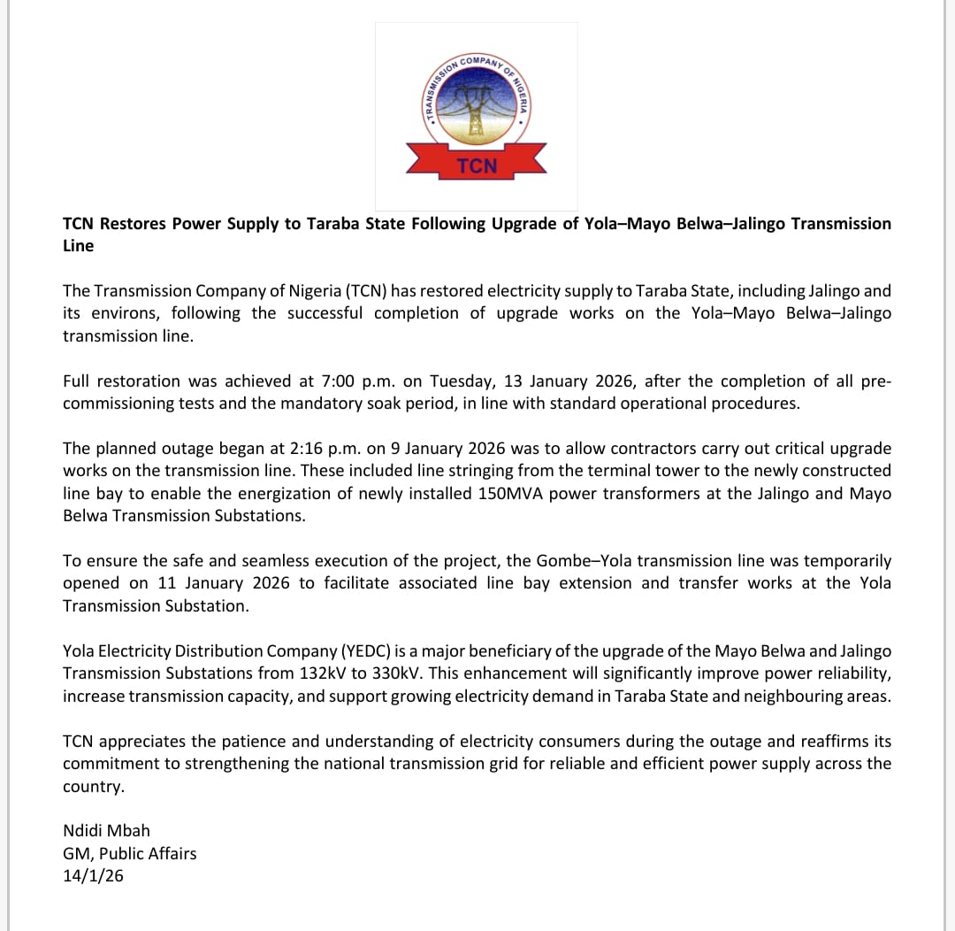 TCN_NIGERIA's tweet photo. TCN Restores Power Supply to Taraba State Following Upgrade of Yola–Mayo Belwa–Jalingo Transmission Line

The Transmission Company of Nigeria (TCN) has restored electricity supply to Taraba State, including Jalingo and its environs, following the successful completion of upgrade works on the Yola–Mayo Belwa–Jalingo transmission line.

Full restoration was achieved at 7:00 p.m. on Tuesday, 13 January 2026, after the completion of all pre-commissioning tests and the mandatory soak period, in line with standard operational procedures.

The planned outage began at 2:16 p.m. on 9 January 2026 was to allow contractors carry out critical upgrade works on the transmission line. These included line stringing from the terminal tower to the newly constructed line bay to enable the energization of newly installed 150MVA power transformers at the Jalingo and Mayo Belwa Transmission Substations.

To ensure the safe and seamless execution of the project, the Gombe–Yola transmission line was temporarily opened on 11 January 2026 to facilitate associated line bay extension and transfer works at the Yola Transmission Substation.

Yola Electricity Distribution Company (YEDC) is a major beneficiary of the upgrade of the Mayo Belwa and Jalingo Transmission Substations from 132kV to 330kV. This enhancement will significantly improve power reliability, increase transmission capacity, and support growing electricity demand in Taraba State and neighbouring areas.

TCN appreciates the patience and understanding of electricity consumers during the outage and reaffirms its commitment to strengthening the national transmission grid for reliable and efficient power supply across the country.

Ndidi Mbah
GM, Public Affairs
14/1/26

#tcnnigeria