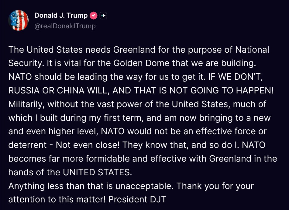 ( <a href="/realDonaldTrump/">Donald J. Trump</a> - Truth Social Post )
( Donald J. Trump - Jan 14 2026, 6:39 AM ET )

The United States needs Greenland for the purpose of National Security. It is vital for the Golden Dome that we are building. NATO should be leading the way for us to get it. IF WE DON’T,
