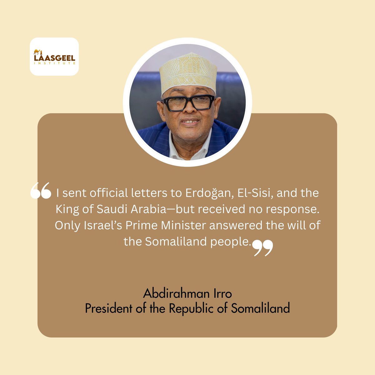 تصرّح فخامة رئيس جمهورية #صوماليلاند عبد الرحمن عيرو قائلاً

«وجّهتُ الرسالة الرسمية ذاتها إلى كلٍّ من فخامة الرئيس رجب طيب أردوغان وفخامة الرئيس عبد الفتاح السيسي، وخادم الحرمين الشريفين ملك المملكة العربية السعودية وذلك في إطار التواصل الدبلوماسي وحرصنا على إحاطة الدول الشقيقة