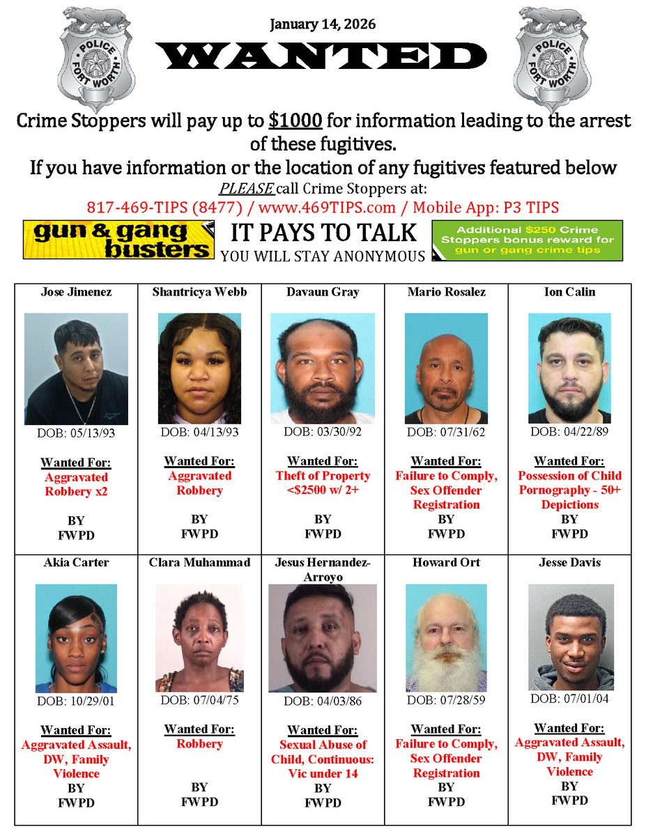 FORT WORTH POLICE DEPARTMENT'S MOST WANTED LIST FOR 1/14/26 Have info on these fugitives? Crime Stoppers offers up to $1,000 for anonymous tips leading to the arrest of the perpetrator.

Crime Stoppers Contact Info:
📞 817-469-8477
🌐 469tips.com
📱 P3 Tips app