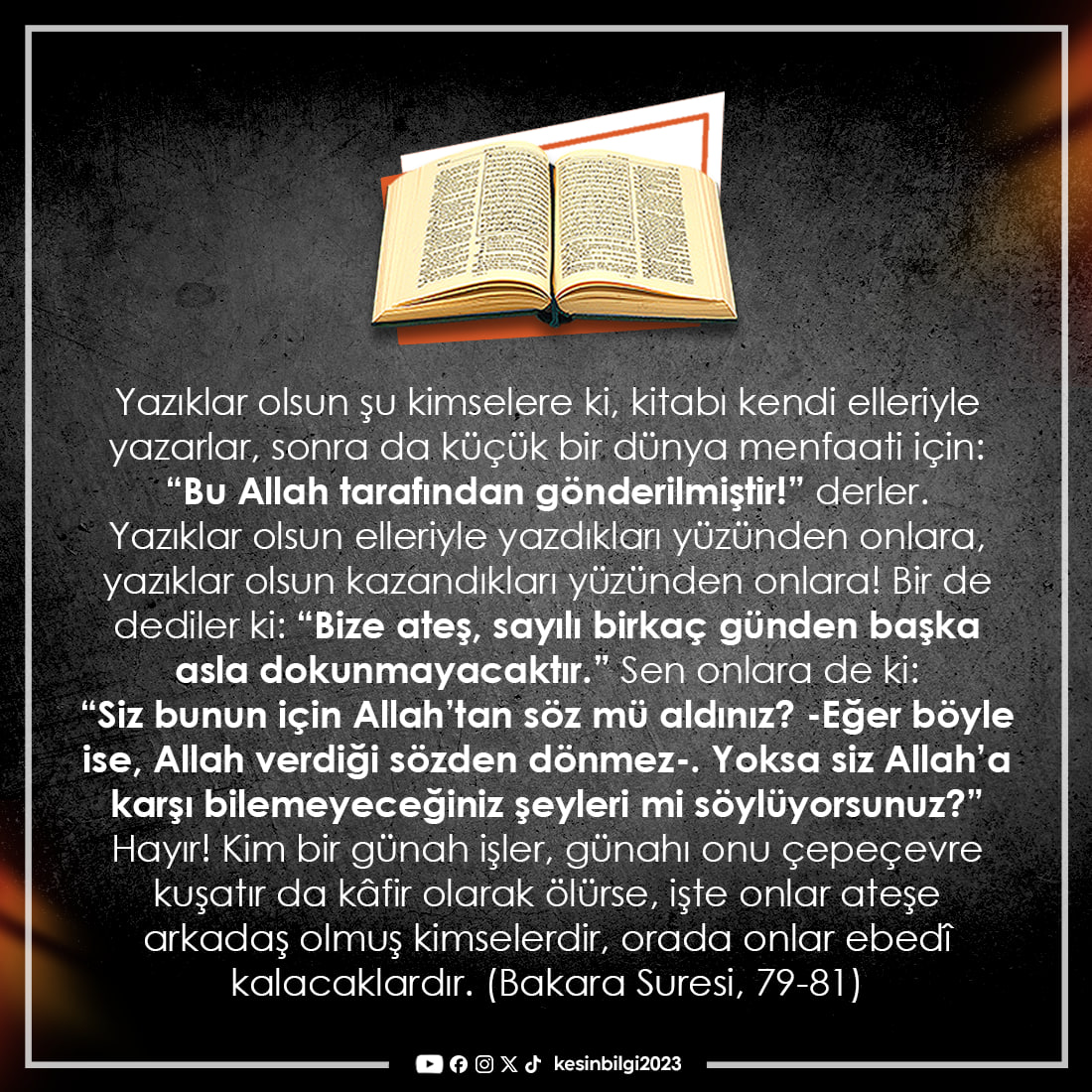 kesinbilgi2023's tweet photo. Yazıklar olsun şu kimselere ki, kitabı kendi elleriyle yazarlar, sonra da küçük bir dünya menfaati için: “Bu Allah tarafından gönderilmiştir!” derler. Yazıklar olsun elleriyle yazdıkları yüzünden onlara, yazıklar olsun kazandıkları yüzünden onlara! Bir de dediler ki: “Bize ateş, sayılı birkaç günden başka asla dokunmayacaktır.” Sen onlara de ki: “Siz bunun için Allah’tan söz mü aldınız? -Eğer böyle ise, Allah verdiği sözden dönmez-. Yoksa siz Allah’a karşı bilemeyeceğiniz şeyleri mi söylüyorsunuz?” Hayır! Kim bir günah işler, günahı onu çepeçevre kuşatır da kâfir olarak ölürse, işte onlar ateşe arkadaş olmuş kimselerdir, orada onlar ebedî kalacaklardır.  (Bakara Suresi 79-81)
