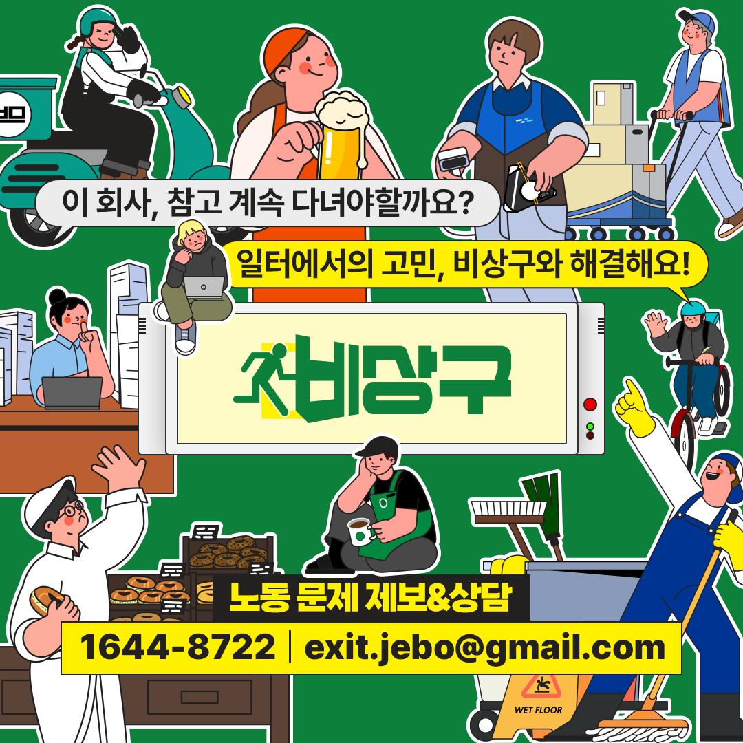 과로, 부당해고, 임금·퇴직금 체불, 산업재해, 근로계약 문제, 직장 내 괴롭힘 등 노동 문제를 겪고 계신 모든 일하는 시민들의 상담 요청 및 제보 연락을 기다리고 있습니다. 자신이 직접 겪는 문제가 아닌 공익제보도 괜찮습니다. 

제보 메일 : exit.jebo@gmail.com
상담 연락 : 1644-8722