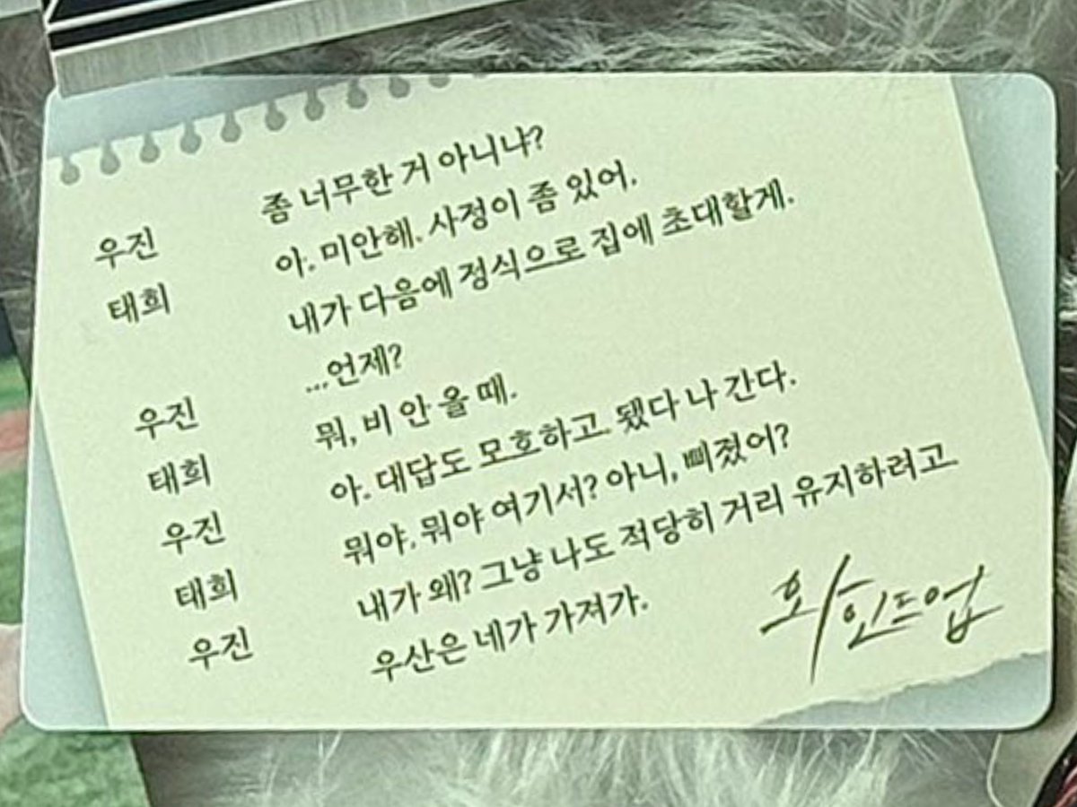 the conversation on the secret video card © ssukiswag

WJ: isn’t this a bit too much?
TH: ah, sorry. i have my reasons. i’ll officially invite you to my house next time.
WJ: ...when?
TH: well, when it’s not raining.
WJ: ah, even that answer is vague. forget it, i’m leaving.
TH: