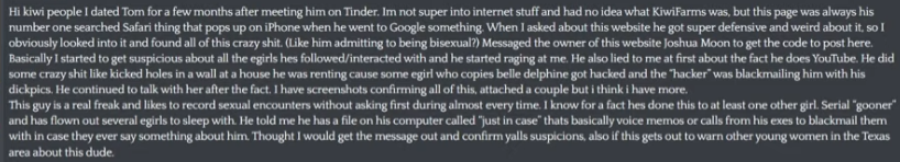 Leigha_Sapienti's tweet photo. Youtuber Turkey Tom is facing allegations by a previous ex-girlfriend (whom he dated for 7 months) and a fling (a 2-month fling) of recording sexual encounters with them without consent. This ex is also stating that nothing illegal happened, and it's not revenge porn, while coming forward with the allegation. This ex also stated they were considering contacting the police, but didn't.

Starting the ex lets folks know that one of Tom's ex-girlfriends was hacked, and the hackers were blackmailing him.
 
The allegations continue with the accusation that Turkey Tom hit this fling and bruised her face. The fling also states that Turkey Tom is into age play. 

The ex that made the initial KF post states that Turkey Tom was rough during their sexual encounters and would choke and hit her as well. 

Turkey Tom's show with Commentary Streamer Nicholas DeOrio and Commentary YouTuber  Lord Vega is also on hiatus. It is unknown why it's on hiatus, but it was announced tonight on Nick's stream. 

Only testimony was provided on Kiwifarms, and no further evidence was provided. Kiwifarms is asking for further evidence from the fling and the ex.