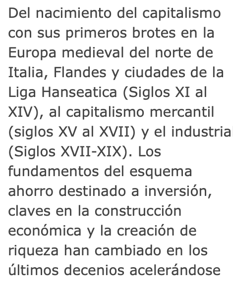 Del nacimiento del capitalismo con sus 1os brotes en la Europa medieval del norte de Italia, Flandes y ciudades d la Liga Hanseatica (Siglos XI al XIV), al capitalismo mercantil (siglos XV al XVII) y el industrial (Siglos XVII-XIX). Los fundamentos ahorro/inversión han cambiado..
