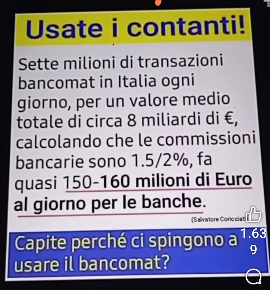 USATE I CONTANTI
Sette milioni di transazioni in Italia ogni giorno, per un valore medio totale di circa 8 miliardi di Euro,calcolando che le commissioni bancarie sono 1.5/2%, fa quasi 150-160 milioni di Euro al giorno per le banche
CAPITE PERCHÉ CI SPINGONO A USARE IL BANCOMAT?