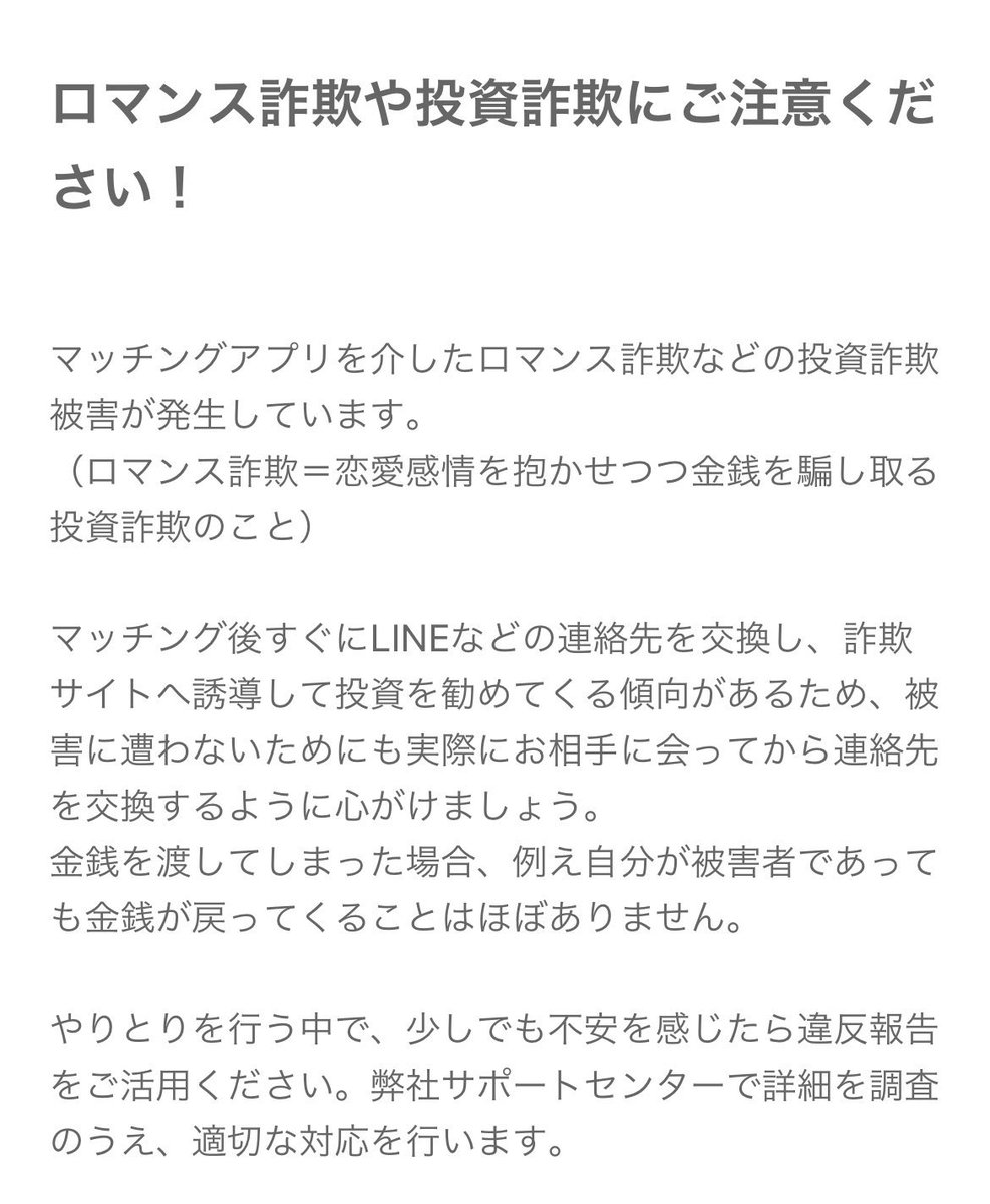 ロマンス詐欺や投資詐欺にご注意ください】 SNSやマッチングアプリを利用したロマンス詐欺（恋愛感情を利用し金銭を要求する詐欺）・投資詐欺といった詐欺行為が増えてきております。  メッセージなどのやりとりを行う中で、少しでも不安を感じたら違反報告をご活用 ...