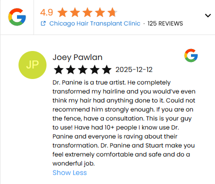A Five Star Google Review of Dr. Panine and Chicago Hair Transplant Clinic by Joey Pawlan on 12/12/25 -

"Dr. Panine is a true artist. He completely transformed my hairline and you would’ve even think my hair had anything done to it. Could not recommend him strongly enough. If