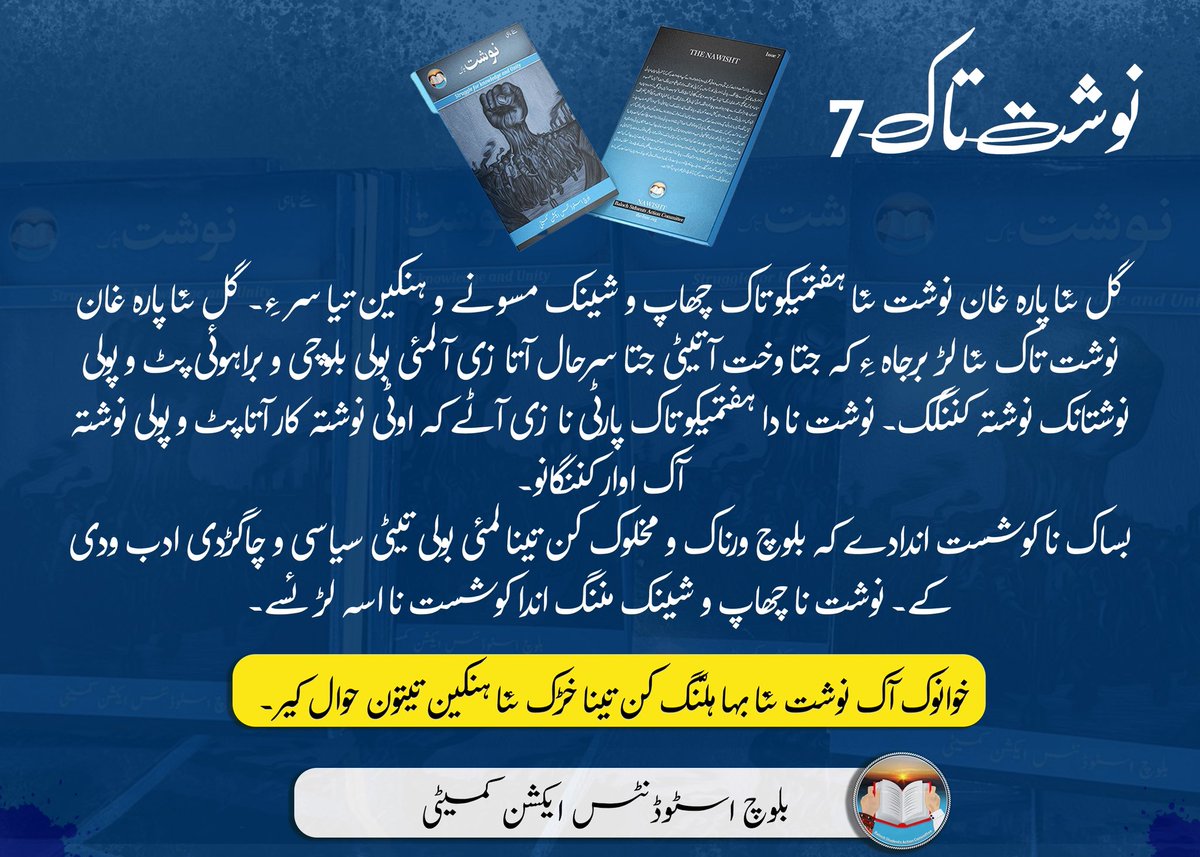 BSAC_org's tweet photo. نوشت تاک 7
 چہ گل ءِ نیمگ ءَ نوشت ءِ ہپتمی تاک چاپ ءُ شینگ بوتگ ءُ ھنکیناں سر اِنت۔ چہ گل ءِ نیمگ ءَ نوشت تاک ءِ درچ برجاہ اِنت کہ جتائیں وھداں جتائیں سرہالانی سر ءَ ماتی زبان براہوئی ءُ بلوچی ءَ پٹ ءُ پولی نبشتانک نبشتہ کنگ بیت اِنت۔ نوْشت ءِ اے ہپتمی تاک پارٹی ءِ سر ءَ اِنت کہ آئی ءِ تہ ءَ نبشتہ کارانی پٹ ءُ پولی نبشتانک ہوار کنگ بیتگ اَنت۔ 
بساک ءِ جہد ہمیش انت کہ بلوچ ورنا ءُ مہلوک ءَ پہ وتی ماتی زبانانی تہ ءَ سیاسی ءُ چاگردی لبزانک ودی بہ کنت۔ نوشت ءِ چاپ شینگ بوگ ھمے جہد ءِ یک درچے۔ 

وانوک پہ نوشت ءِ بھا گِرگ ءَ وتی نزیکیں ھنکیناں گوں اہوال بہ کن اَنت۔
____________________________________________
نوشت تاک 7
گل ئنا پارہ غان نوشت ئنا ہفتمیکو تاک چھاپ و شینک مسونے و ہنکین تیا سر ءِ۔ گل ئنا پارہ غان نوشت تاک ئنا لڑ برجاہ ءِ کہ جتا وخت آتیٹی جتا سرحال آتا زی آ لمئی بولی بلوچی و براہوئی پٹ و پولی نوشتانک نوشتہ کننگک۔ نوشت نا دا ہفتمیکو تاک پارٹی نا زی آٹے کہ اوٹی نوشتہ کار آتا پٹ و پولی نوشتہ آک اوار کننگانو۔
بساک نا کوشست اندادے کہ بلوچ ورناک و مخلوک کن تینا لمئی بولی تیٹی سیاسی و چاگڑدی ادب ودی کے۔ نوشت نا چھاپ و شینک مننگ اندا کوشست نا اسہ لڑ ئسے۔

خوانوک آک نوشت ئنا بہا ہلّنگ کن تینا خڑک ئنا ہنکین تیتون حوال کیر۔

بلوچ اسٹوڈنٹس ایکشن کمیٹی