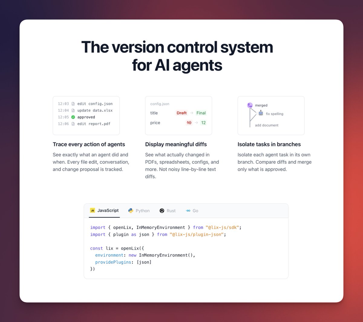 Introducing Lix

The version control system for AI agents.

- track every action
- meaningful diffs (no line-by-line noise)
- isolate work in branches

AI agents modifying files need guardrails. Lix gives you visibility and control over changes agents make.