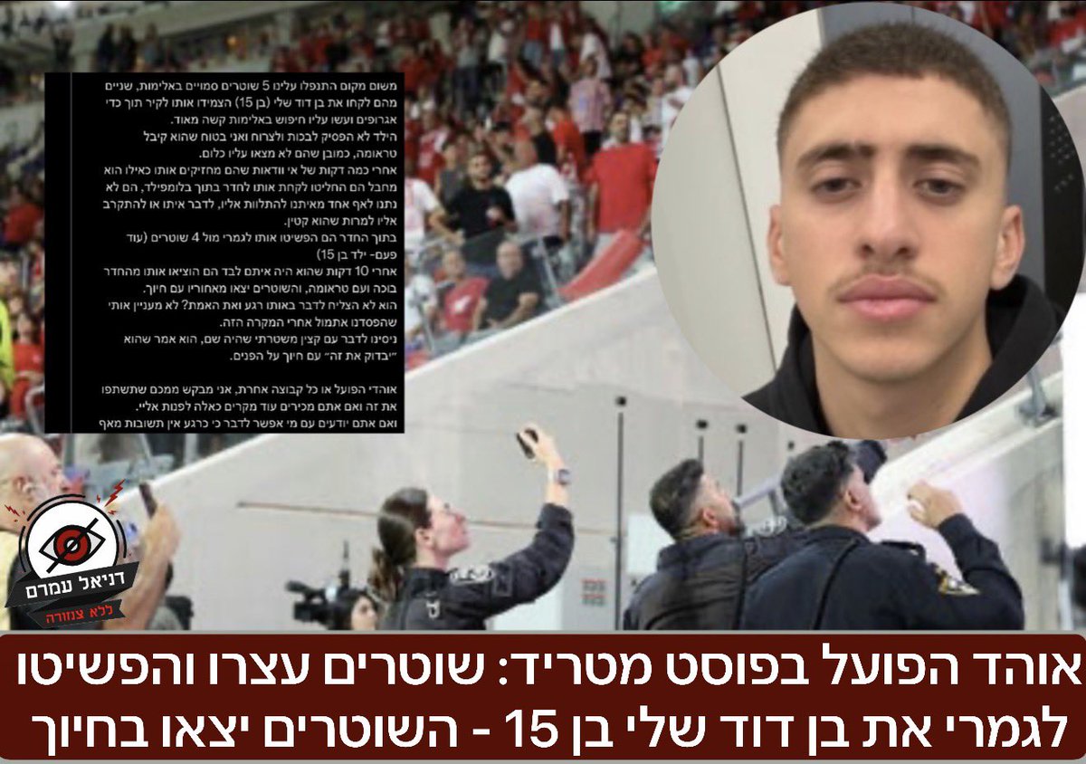 אוהד הפועל בפוסט מטריד: שוטרים עצרו והפשיטו לגמרי את בן דוד שלי בן 15 השוטרים יצאו בחיוך: 
איתי זוהר: אתמול בדרבי אני, אבא שלי, אחים שלי ובן דוד שלי בן ה-15 היינו בדרך לאצטדיון אחרי שחנינו. משום מקום התנפלו עלינו 5 שוטרים סמויים באלימות, שניים מהם לקחו את בן דוד שלי (בן 15)